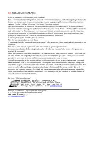 160 - PLURARIDADE DOS MUNDOS
Todos os globos que circulam no espaço são habitados?
Sim, e o homem da Terra está longe de ser, como crê, o primeiro em inteligência, em bondade e perfeição. Todavia, há
homens que se crêem muito fortes, que imaginam que somente seu pequeno globo tem o privilégio de abrigar seres
racionais. Orgulho e vaidade! Julgam que Deus criou o Universo só para eles.
Deus povoou os mundos de seres vivos, concorrendo todos ao objetivo final da Providência. Acreditar que os seres
vivos estão limitados ao único ponto que habitamos no Universo, seria pôr em dúvida a sabedoria de Deus, que não fez
nada inútil; ele deve ter determinado para esses mundos um fim mais sério que o de recrear nossa visão. Nada, aliás,
nem na posição, no volume, na constituição física da Terra, não pode razoavelmente fazer supor que só ela tenha o
privilégio de ser habitada, com exclusão de tantos milhares de mundos semelhantes.
A constituição física dos diferentes globos é a mesma?
Não, eles não se assemelham de modo algum.
A constituição física dos mundos não sendo a mesma para todos, seguir-se-á tenham organização diferente os seres que
os habitam?
Sem dúvida, como para vós os peixes são feitos para viverem na água e os pássaros no ar.
Os mundos mais afastados do Sol estão privados de luz e de calor uma vez que o Sol se mostra a eles apenas com a
aparência de uma estrela?
Crede, pois, que não existem outras fontes de luz e de calor além do Sol, e não considerais em nada a eletricidade que,
em certos mundos, tem um papel que desconheceis, e muito mais importante que sobre a Terra? Aliás, não dissemos
que todos os seres sejam da mesma matéria vossa e com órgãos dispostos como os vossos.
As condições de existências dos seres que habitam os diferentes mundos devem ser apropriadas ao meio para o qual
foram chamados a viver. Se não tivéssemos jamais visto os peixes, não compreenderíamos como esses seres podem
viver dentro da água. Assim acontece em outros mundos que contêm, sem dúvida, elementos que desconhecemos. Não
vemos nós, sobre a Terra, as longas noites polares iluminadas pela eletricidade das auroras boreais? Que há de
impossível que, em certos mundos, a eletricidade seja mais abundante que sobre a Terra e desempenhe um papel de
ordem geral cujos efeitos não podemos compreender? Esses mundos podem, pois conter em si mesmos as fontes de
calor e de luz necessárias a seus habitantes.
Do Livro: “O Livro dos Espíritos”
Secretaria Geral - Tel: (55.61) 322-3024 - Fax: (55.61) 321-8760
! " ! #
$
%
&'
(#$)
#
%,
*
*
$
%
-
-
.
.
. $
!
!
*
!
* ) ( !
% $
!
!
*
!
*
+ $
!
!
*
!
* )
Produção e Distribuição: Grupo Espírita “Os Mensageiros”
C.P. 522 – Cep 01059-970 – São Paulo / SP - Brasil
DISTRIBUIÇÃO GRATUITA
www.mensageiros.org.br
 