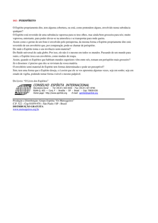 161 - PERISPÍRITO
O Espírito propriamente dito, tem alguma cobertura, ou está, como pretendem alguns, envolvido numa substância
qualquer?
O Espírito está revestido de uma substância vaporosa para os teus olhos, mas ainda bem grosseira para nós; muito
vaporosa, entretanto, para poder elevar-se na atmosfera e se transportar para onde queira.
Assim como o germe de um fruto é envolvido pelo perisperma, da mesma forma o Espírito propriamente dito está
revestido de um envoltório que, por comparação, pode-se chamar de perispírito.
De onde o Espírito toma o seu invólucro semi-material?
Do fluido universal de cada globo. Por isso, ele não é o mesmo em todos os mundos. Passando de um mundo para
outro, o Espírito troca seu envoltório, como mudais de roupa.
Assim, quando os Espíritos que habitam mundos superiores vêm entre nós, tomam um perispírito mais grosseiro?
Já o dissemos: é preciso que eles se revistam da vossa matéria.
O envoltório semi-material do Espírito tem formas determinadas e pode ser perceptível?
Sim; tem uma forma que o Espírito deseja, e é assim que ele se vos apresenta algumas vezes, seja em sonho, seja em
estado de vigília, podendo tomar forma visível e mesmo palpável.
Do Livro: “O Livro dos Espíritos”
Secretaria Geral - Tel: (55.61) 322-3024 - Fax: (55.61) 321-8760
! " ! #
$
%
&'
(#$)
#
%,
*
*
$
%
-
-
.
.
. $
!
!
*
!
* ) ( !
% $
!
!
*
!
*
+ $
!
!
*
!
* )
Produção e Distribuição: Grupo Espírita “Os Mensageiros”
C.P. 522 – Cep 01059-970 – São Paulo / SP - Brasil
DISTRIBUIÇÃO GRATUITA
www.mensageiros.org.br
 