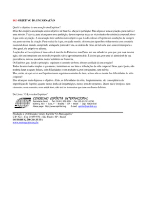 162 -OBJETIVO DA ENCARNAÇÃO
Qual é o objetivo da encarnação dos Espíritos?
Deus lhes impõe a encarnação com o objetivo de fazê-los chegar à perfeição. Para alguns é uma expiação, para outros é
uma missão. Todavia, para alcançarem essa perfeição, devem suportar todas as vicissitudes da existência corporal; nisso
é que está a expiação. A encarnação tem também outro objetivo que é o de colocar o Espírito em condições de cumprir
sua parte na obra da criação. Para realizá-la é que, em cada mundo, ele toma um aparelho em harmonia com a matéria
essencial desse mundo, cumprindo ai daquele ponto de vista, as ordens de Deus, de tal sorte que, concorrendo para a
obra geral, ele próprio se adianta.
A ação dos seres corpóreos é necessária à marcha do Universo, mas Deus, em sua sabedoria, quis que, por essa mesma
ação, eles encontrassem um meio de progredir e de se aproximarem dele. É assim que, por uma lei admirável de sua
providência, tudo se encadeia, tudo é solidário na Natureza.
Os Espíritos que, desde o princípio, seguiram o caminho do bem, têm necessidade da encarnação?
Todos foram criados simples e ignorantes; instruíram-se nas lutas e tribulações da vida corporal. Deus, que é justo, não
poderia fazer a alguns felizes, sem dificuldades e sem trabalho e, por conseguinte, sem mérito.
Mas, então, de que serve aos Espíritos terem seguido o caminho do bem, se isso não os isenta das dificuldades da vida
corporal?
Eles alcançam mais depressa o objetivo. Aliás, as dificuldades da vida, freqüentemente, são conseqüência da
imperfeição do Espírito; quanto menos tenha de imperfeições, menos tem de tormentos. Quem não é invejoso, nem
ciumento, nem avarento, nem ambicioso, não terá os tormentos que nascem desses defeitos.
Do Livro: “O Livro dos Espíritos”
Secretaria Geral - Tel: (55.61) 322-3024 - Fax: (55.61) 321-8760
! " ! #
$
%
&'
(#$)
#
%,
*
*
$
%
-
-
.
.
. $
!
!
*
!
* ) ( !
% $
!
!
*
!
*
+ $
!
!
*
!
* )
Produção e Distribuição: Grupo Espírita “Os Mensageiros”
C.P. 522 – Cep 01059-970 – São Paulo / SP - Brasil
DISTRIBUIÇÃO GRATUITA
www.mensageiros.org.br
 