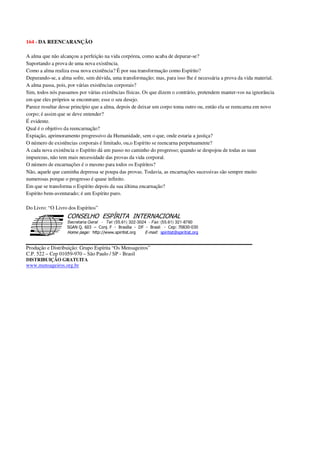 164 - DA REENCARANÇÃO
A alma que não alcançou a perfeição na vida corpórea, como acaba de depurar-se?
Suportando a prova de uma nova existência.
Como a alma realiza essa nova existência? É por sua transformação como Espírito?
Depurando-se, a alma sofre, sem dúvida, uma transformação; mas, para isso lhe é necessária a prova da vida material.
A alma passa, pois, por várias existências corporais?
Sim, todos nós passamos por várias existências físicas. Os que dizem o contrário, pretendem manter-vos na ignorância
em que eles próprios se encontram; esse o seu desejo.
Parece resultar desse princípio que a alma, depois de deixar um corpo toma outro ou, então ela se reencarna em novo
corpo; é assim que se deve entender?
É evidente.
Qual é o objetivo da reencarnação?
Expiação, aprimoramento progressivo da Humanidade, sem o que, onde estaria a justiça?
O número de existências corporais é limitado, ou,o Espírito se reencarna perpetuamente?
A cada nova existência o Espírito dá um passo no caminho do progresso; quando se despojou de todas as suas
impurezas, não tem mais necessidade das provas da vida corporal.
O número de encarnações é o mesmo para todos os Espíritos?
Não, aquele que caminha depressa se poupa das provas. Todavia, as encarnações sucessivas são sempre muito
numerosas porque o progresso é quase infinito.
Em que se transforma o Espírito depois da sua última encarnação?
Espírito bem-aventurado; é um Espírito puro.
Do Livro: “O Livro dos Espíritos”
Secretaria Geral - Tel: (55.61) 322-3024 - Fax: (55.61) 321-8760
! " ! #
$
%
&'
(#$)
#
%,
*
*
$
%
-
-
.
.
. $
!
!
*
!
* ) ( !
% $
!
!
*
!
*
+ $
!
!
*
!
* )
Produção e Distribuição: Grupo Espírita “Os Mensageiros”
C.P. 522 – Cep 01059-970 – São Paulo / SP - Brasil
DISTRIBUIÇÃO GRATUITA
www.mensageiros.org.br
 