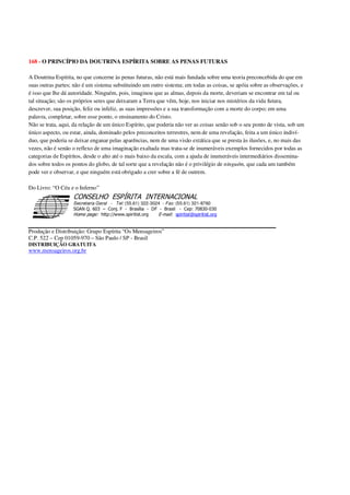 168 - O PRINCÍPIO DA DOUTRINA ESPÍRITA SOBRE AS PENAS FUTURAS
A Doutrina Espírita, no que concerne às penas futuras, não está mais fundada sobre uma teoria preconcebida do que em
suas outras partes; não é um sistema substituindo um outro sistema; em todas as coisas, se apóia sobre as observações, e
é isso que lhe dá autoridade. Ninguém, pois, imaginou que as almas, depois da morte, deveriam se encontrar em tal ou
tal situação; são os próprios seres que deixaram a Terra que vêm, hoje, nos iniciar nos mistérios da vida futura,
descrever, sua posição, feliz ou infeliz, as suas impressões e a sua transformação com a morte do corpo; em uma
palavra, completar, sobre esse ponto, o ensinamento do Cristo.
Não se trata, aqui, da relação de um único Espírito, que poderia não ver as coisas senão sob o seu ponto de vista, sob um
único aspecto, ou estar, ainda, dominado pelos preconceitos terrestres, nem de uma revelação, feita a um único indiví-
duo, que poderia se deixar enganar pelas aparências, nem de uma visão extática que se presta às ilusões, e, no mais das
vezes, não é senão o reflexo de uma imaginação exaltada mas trata-se de inumeráveis exemplos fornecidos por todas as
categorias de Espíritos, desde o alto até o mais baixo da escala, com a ajuda de inumeráveis intermediários dissemina-
dos sobre todos os pontos do globo, de tal sorte que a revelação não é o privilégio de ninguém, que cada um também
pode ver e observar, e que ninguém está obrigado a crer sobre a fé de outrem.
Do Livro: “O Céu e o Inferno”
Secretaria Geral - Tel: (55.61) 322-3024 - Fax: (55.61) 321-8760
! " ! #
$
%
&'
(#$)
#
%,
*
*
$
%
-
-
.
.
. $
!
!
*
!
* ) ( !
% $
!
!
*
!
*
+ $
!
!
*
!
* )
Produção e Distribuição: Grupo Espírita “Os Mensageiros”
C.P. 522 – Cep 01059-970 – São Paulo / SP - Brasil
DISTRIBUIÇÃO GRATUITA
www.mensageiros.org.br
 