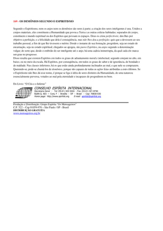 169 - OS DEMÔNIOS SEGUNDO O ESPIRITISMO
Segundo o Espiritismo, nem os anjos nem os demônios são seres à parte; a criação dos seres inteligentes é una. Unidos a
corpos materiais, eles constituem a Humanidade que povoa a Terra e as outras esferas habitadas; separados do corpo,
constituem o mundo espiritual ou dos Espíritos que povoam os espaços. Deus os criou perfectíveis; deu lhes por
objetivo a perfeição, e a felicidade que dela é conseqüência, mas não lhes deu a perfeição; quis que a devessem ao seu
trabalho pessoal, a fim de que lhe tivessem o mérito. Desde o instante de sua formação, progridem, seja no estado de
encarnação, seja no estado espiritual; chegados ao apogeu, são puros Espíritos, ou anjos segundo a denominação
vulgar; de sorte que, desde o embrião do ser inteligente até o anjo, há uma cadeia ininterrupta, da qual cada elo marca
um grau no progresso.
Disso resulta que existem Espíritos em todos os graus de adiantamento moral e intelectual, segundo estejam no alto, em
baixo, ou no meio da escala. Há Espíritos, por conseqüência, em todos os graus de saber e de ignorância, de bondade e
de maldade. Nas classes inferiores, há os que estão ainda profundamente inclinados ao mal, e que nele se comprazem.
Querendo-se, pode-se chamá-los de demônios, porque são capazes de todas as ações feias atribuídas a estes últimos. Se
o Espiritismo não lhes dá esse nome, é porque se liga à idéia de seres distintos da Humanidade, de uma natureza
essencialmente perversa, votados ao mal pela eternidade e incapazes de progredirem no bem.
Do Livro: “O Céu e o Inferno”
Secretaria Geral - Tel: (55.61) 322-3024 - Fax: (55.61) 321-8760
! " ! #
$
%
&'
(#$)
#
%,
*
*
$
%
-
-
.
.
. $
!
!
*
!
* ) ( !
% $
!
!
*
!
*
+ $
!
!
*
!
* )
Produção e Distribuição: Grupo Espírita “Os Mensageiros”
C.P. 522 – Cep 01059-970 – São Paulo / SP - Brasil
DISTRIBUIÇÃO GRATUITA
www.mensageiros.org.br
 