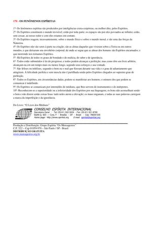 170 - OS FENÔMENOS ESPÍRITAS
1º- Os fenômenos espíritas são produzidos por inteligências extra-corpóreas, ou melhor dito, pelos Espíritos.
2º- Os Espíritos constituem o mundo invisível; estão por toda parte; os espaços são por eles povoados ao infinito; estão,
sem cessar, ao nosso redor e com eles estamos em contato.
3º- Os Espíritos reagem, incessantemente, sobre o mundo físico e sobre o mundo moral, e são uma das forças da
Natureza.
4º- Os Espíritos não são seres à parte na criação; são as almas daqueles que viveram sobre a Terra ou em outros
mundos, e que deixaram seu envoltório corporal; de onde se segue que as almas dos homens são Espíritos encarnados; e
que morrendo nos tornamos Espíritos.
5º- Há Espíritos de todos os graus de bondade e de malícia, de saber e de ignorância.
6º- Todos estão submetidos à lei do progresso, e todos podem alcançar a perfeição; mas como têm seu livre arbítrio,
alcançam-na em um tempo mais ou menos longo, segundo seus esforços e sua vontade.
7º- São felizes ou infelizes, segundo o bem ou o mal que fizeram durante sua vida e o grau de adiantamento que
atingiram. A felicidade perfeita e sem mescla não é partilhada senão pelos Espíritos chegados ao supremo grau de
perfeição.
8º- Todos os Espíritos, em circunstâncias dadas, podem se manifestar aos homens; o número dos que podem se
comunicar é indefinido.
9º- Os Espíritos se comunicam por intermédio de médiuns, que lhes servem de instrumentos e de intérpretes.
10º- Reconhecem-se a superioridade ou a inferioridade dos Espíritos por sua linguagem; os bons não aconselham senão
o bem e não dizem senão coisas boas: tudo neles atesta a elevação; os maus enganam, e todas as suas palavras carregam
a marca da imperfeição e da ignorância.
Do Livro: “O Livro dos Médiuns”
Secretaria Geral - Tel: (55.61) 322-3024 - Fax: (55.61) 321-8760
! " ! #
$
%
&'
(#$)
#
%,
*
*
$
%
-
-
.
.
. $
!
!
*
!
* ) ( !
% $
!
!
*
!
*
+ $
!
!
*
!
* )
Produção e Distribuição: Grupo Espírita “Os Mensageiros”
C.P. 522 – Cep 01059-970 – São Paulo / SP - Brasil
DISTRIBUIÇÃO GRATUITA
www.mensageiros.org.br
 
