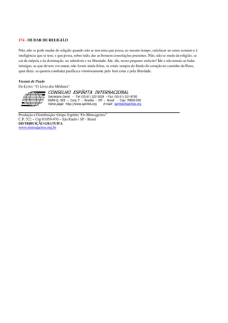 174 - MUDAR DE RELIGIÃO
Não, não se pode mudar de religião quando não se tem uma que possa, ao mesmo tempo, satisfazer ao senso comum e à
inteligência que se tem, e que possa, sobre tudo, dar ao homem consolações presentes. Não, não se muda de religião, se
cai da inépcia e da dominação, na sabedoria e na liberdade. Ide, ide, nosso pequeno exército! Ide e não temais as balas
inimigas; as que devem vos matar, não foram ainda feitas, se estais sempre do fundo do coração no caminho de Deus,
quer dizer, se quereis combater pacífica e vitoriosamente pelo bem estar e pela liberdade.
Vicente de Paulo
Do Livro: “O Livro dos Médiuns”
Secretaria Geral - Tel: (55.61) 322-3024 - Fax: (55.61) 321-8760
! " ! #
$
%
&'
(#$)
#
%,
*
*
$
%
-
-
.
.
. $
!
!
*
!
* ) ( !
% $
!
!
*
!
*
+ $
!
!
*
!
* )
Produção e Distribuição: Grupo Espírita “Os Mensageiros”
C.P. 522 – Cep 01059-970 – São Paulo / SP - Brasil
DISTRIBUIÇÃO GRATUITA
www.mensageiros.org.br
 