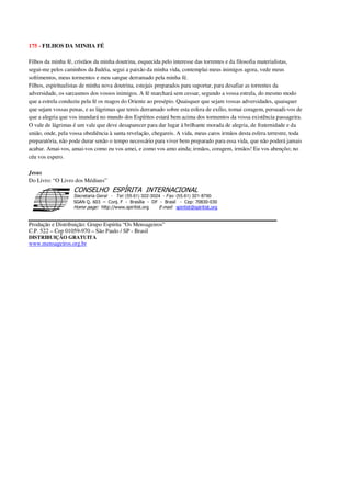 175 - FILHOS DA MINHA FÉ
Filhos da minha fé, cristãos da minha doutrina, esquecida pelo interesse das torrentes e da filosofia materialistas,
segui-me pelos caminhos da Judéia, segui a paixão da minha vida, contemplai meus inimigos agora, vede meus
sofrimentos, meus tormentos e meu sangue derramado pela minha fé.
Filhos, espiritualistas de minha nova doutrina, estejais preparados para suportar, para desafiar as torrentes da
adversidade, os sarcasmos dos vossos inimigos. A fé marchará sem cessar, segundo a vossa estrela, do mesmo modo
que a estrela conduziu pela fé os magos do Oriente ao presépio. Quaisquer que sejam vossas adversidades, quaisquer
que sejam vossas penas, e as lágrimas que tereis derramado sobre esta esfera de exílio, tomai coragem, persuadi-vos de
que a alegria que vos inundará no mundo dos Espíritos estará bem acima dos tormentos da vossa existência passageira.
O vale de lágrimas é um vale que deve desaparecer para dar lugar à brilhante morada de alegria, de fraternidade e da
união, onde, pela vossa obediência à santa revelação, chegareis. A vida, meus caros irmãos desta esfera terrestre, toda
preparatória, não pode durar senão o tempo necessário para viver bem preparado para essa vida, que não poderá jamais
acabar. Amai-vos, amai-vos como eu vos amei, e como vos amo ainda; irmãos, coragem, irmãos! Eu vos abençôo; no
céu vos espero.
Jesus
Do Livro: “O Livro dos Médiuns”
Secretaria Geral - Tel: (55.61) 322-3024 - Fax: (55.61) 321-8760
! " ! #
$
%
&'
(#$)
#
%,
*
*
$
%
-
-
.
.
. $
!
!
*
!
* ) ( !
% $
!
!
*
!
*
+ $
!
!
*
!
* )
Produção e Distribuição: Grupo Espírita “Os Mensageiros”
C.P. 522 – Cep 01059-970 – São Paulo / SP - Brasil
DISTRIBUIÇÃO GRATUITA
www.mensageiros.org.br
 