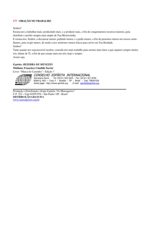 177 - ORAÇÃO NO TRABALHO
Senhor!
Ensina-nos a trabalhar mais, produzindo mais, e a produzir mais, a fim de conquistarmos recursos maiores, para
distribuir o auxílio sempre mais amplo de Tua Misericórdia.
E ensina-nos, Senhor, a descansar menos, pedindo menos, e a pedir menos, a fim de pesarmos menos em nossos seme-
lhantes, para exigir menos, de modo a nos sentirmos menos fracos para servir em Tua Bondade.
Senhor!
Tanto quanto nos seja possível receber, concede-nos mais trabalho para sermos mais úteis e que sejamos sempre menos
nós, diante de Ti, a fim de que estejas mais em nós, hoje e sempre.
Assim seja.
Espírito: BEZERRA DE MENEZES
Médium: Francisco Cândido Xavier
Livro: “Marca do Caminho” - Edição ?
Secretaria Geral - Tel: (55.61) 322-3024 - Fax: (55.61) 321-8760
! " ! #
$
%
&'
(#$)
#
%,
*
*
$
%
-
-
.
.
. $
!
!
*
!
* ) ( !
% $
!
!
*
!
*
+ $
!
!
*
!
* )
Produção e Distribuição: Grupo Espírita “Os Mensageiros”
C.P. 522 – Cep 01059-970 – São Paulo / SP - Brasil
DISTRIBUIÇÃO GRATUITA
www.mensageiros.org.br
 