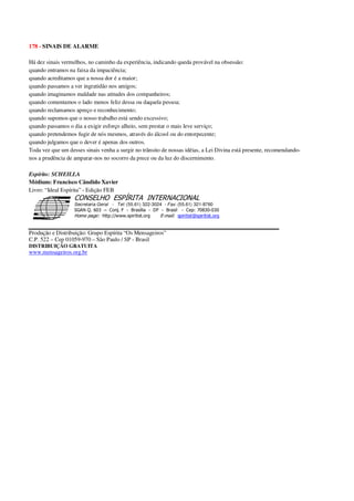 178 - SINAIS DE ALARME
Há dez sinais vermelhos, no caminho da experiência, indicando queda provável na obsessão:
quando entramos na faixa da impaciência;
quando acreditamos que a nossa dor é a maior;
quando passamos a ver ingratidão nos amigos;
quando imaginamos maldade nas atitudes dos companheiros;
quando comentamos o lado menos feliz dessa ou daquela pessoa;
quando reclamamos apreço e reconhecimento;
quando supomos que o nosso trabalho está sendo excessivo;
quando passamos o dia a exigir esforço alheio, sem prestar o mais leve serviço;
quando pretendemos fugir de nós mesmos, através do álcool ou do entorpecente;
quando julgamos que o dever é apenas dos outros.
Toda vez que um desses sinais venha a surgir no trânsito de nossas idéias, a Lei Divina está presente, recomendando-
nos a prudência de amparar-nos no socorro da prece ou da luz do discernimento.
Espírito: SCHEILLA
Médium: Francisco Cândido Xavier
Livro: “Ideal Espírita” - Edição FEB
Secretaria Geral - Tel: (55.61) 322-3024 - Fax: (55.61) 321-8760
! " ! #
$
%
&'
(#$)
#
%,
*
*
$
%
-
-
.
.
. $
!
!
*
!
* ) ( !
% $
!
!
*
!
*
+ $
!
!
*
!
* )
Produção e Distribuição: Grupo Espírita “Os Mensageiros”
C.P. 522 – Cep 01059-970 – São Paulo / SP - Brasil
DISTRIBUIÇÃO GRATUITA
www.mensageiros.org.br
 