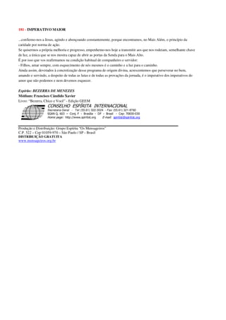181 - IMPERATIVO MAIOR
...confiemo-nos a Jesus, agindo e abençoando constantemente, porque encontramos, no Mais Além, o princípio da
caridade por norma de ação.
Se quisermos a própria melhoria e progresso, empenhemo-nos hoje a transmitir aos que nos rodeiam, semelhante chave
de luz, a única que se nos mostra capaz de abrir as portas da Senda para o Mais Alto.
É por isso que vos reafirmamos na condição habitual de companheiro e servidor:
- Filhos, amar sempre, com esquecimento de nós mesmos é o caminho e a luz para o caminho.
Ainda assim, devotados à concretização desse programa de origem divina, acrescentemos que perseverar no bem,
amando e servindo, a despeito de todas as lutas e de todas as provações da jornada, é o imperativo dos imperativos do
amor que não podemos e nem devemos esquecer.
Espírito: BEZERRA DE MENEZES
Médium: Francisco Cândido Xavier
Livro: “Bezerra, Chico e Você” - Edição GEEM
Secretaria Geral - Tel: (55.61) 322-3024 - Fax: (55.61) 321-8760
! " ! #
$
%
&'
(#$)
#
%,
*
*
$
%
-
-
.
.
. $
!
!
*
!
* ) ( !
% $
!
!
*
!
*
+ $
!
!
*
!
* )
Produção e Distribuição: Grupo Espírita “Os Mensageiros”
C.P. 522 – Cep 01059-970 – São Paulo / SP - Brasil
DISTRIBUIÇÃO GRATUITA
www.mensageiros.org.br
 