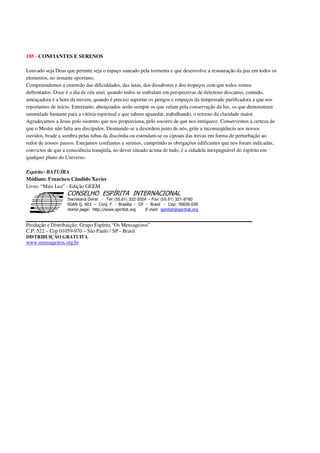 185 - CONFIANTES E SERENOS
Louvado seja Deus que permite seja o espaço saneado pela tormenta e que desenvolve a restauração da paz em todos os
elementos, no instante oportuno.
Compreendemos a extensão das dificuldades, das lutas, dos dissabores e dos tropeços com que todos somos
defrontados. Doce é o dia de céu azul, quando todos se embalam em perspectivas de deleitoso descanso, contudo,
ameaçadora é a hora da nuvem, quando é preciso suportar os perigos e empeços da tempestade purificadora a que nos
reportamos de início. Entretanto, abençoados serão sempre os que velam pela conservação da luz, os que demonstram
serenidade bastante para a vitória espiritual e que sabem aguardar, trabalhando, o retorno da claridade maior.
Agradeçamos a Jesus pelo sustento que nos proporciona, pelo socorro de que nos enriquece. Conservemos a certeza de
que o Mestre não falta aos discípulos. Desmande-se a desordem junto de nós, grite a inconseqüência aos nossos
ouvidos, brade a sombra pelas tubas da discórdia ou estendam-se os cipoais das trevas em forma de perturbação ao
redor de nossos passos. Estejamos confiantes e serenos, cumprindo as obrigações edificantes que nos foram indicadas,
convictos de que a consciência tranqüila, no dever situado acima de tudo, é a cidadela inexpugnável do espírito em
qualquer plano do Universo.
Espírito: BATUÍRA
Médium: Francisco Cândido Xavier
Livro: “Mais Luz” - Edição GEEM
Secretaria Geral - Tel: (55.61) 322-3024 - Fax: (55.61) 321-8760
! " ! #
$
%
&'
(#$)
#
%,
*
*
$
%
-
-
.
.
. $
!
!
*
!
* ) ( !
% $
!
!
*
!
*
+ $
!
!
*
!
* )
Produção e Distribuição: Grupo Espírita “Os Mensageiros”
C.P. 522 – Cep 01059-970 – São Paulo / SP - Brasil
DISTRIBUIÇÃO GRATUITA
www.mensageiros.org.br
 