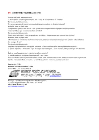 190 - SERVIR MAIS, TRABALHANDO MAIS
Sempre fazer mais, trabalhando mais.
O dia reaparece carreando preocupações ante a carga de lutas entretidas na véspera?
Servir mais, trabalhando mais.
Provações repontam, de improviso, anunciando empeços maiores ou desastre iminente?
Trabalhar mais, servindo mais.
Companheiros queridos nos deixam a sós, quando mais complexa é a nossa própria situação perante as
responsabilidades que assumimos no bem de todos?
Servir mais, trabalhando mais.
Crises se nos articulam à frente, propondo-nos sacrifícios e obrigações que nos parecem impraticáveis?
Trabalhar mais, servindo mais.
Obscureceram-se caminhos e discórdias sobrevieram, impondo-nos a impressão de que nos achamos sob a influência
dos inimigos da luz?
Servir mais, trabalhando mais.
Angústias, desapontamentos, decepções, embargos, exigências e frustrações nos surpreenderam de chofre...
O que era esperança é desencanto, o que era alegria fez-se amargura... O dia escurece, a força como que nos abandona
...
Tudo se nos afigura contrário à expectativa da hora primeira?
A solução a todos os problemas é trabalhar mais e servir mais.
Fora do trabalho, que se expressa em serviço ao bem geral, estamos conosco, mas, dentro do serviço que se expressa em
trabalho constante no bem dos outros e na felicidade de todos, estamos e estaremos com Jesus.
Espírito: BATUÍRA
Médium: Francisco Cândido Xavier
Livro: “Mais Luz” - Edição GEEM
Secretaria Geral - Tel: (55.61) 322-3024 - Fax: (55.61) 321-8760
! " ! #
$
%
&'
(#$)
#
%,
*
*
$
%
-
-
.
.
. $
!
!
*
!
* ) ( !
% $
!
!
*
!
*
+ $
!
!
*
!
* )
Produção e Distribuição: Grupo Espírita “Os Mensageiros”
C.P. 522 – Cep 01059-970 – São Paulo / SP - Brasil
DISTRIBUIÇÃO GRATUITA
www.mensageiros.org.br
 
