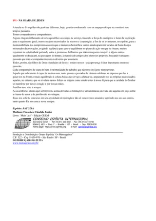191 - NA SEARA DE JESUS
A tarefa no Evangelho não pode ser diferente, hoje, quando confrontada com os empeços de que se constituía nos
tempos passados.
Temos companheiros e companheiros.
Alguns chegam inflamados de zelo apostólico ao campo de serviço, trazendo a força do exemplo e o lume da inspiração
para o erguimento geral; outros surgem necessitados de socorro e cooperação, a fim de se levantarem, no espírito, para a
desincumbência dos compromissos com que o mundo os honorifica; outros ainda aparecem tocados de bons desejos
misturados de provações, exigindo paciência para que se equilibrem no plano de ação em que se situam; muitos
repontam na coletividade portando votos e promessas brilhantes que não conseguem cumprir; e alguns outros
igualmente se destacam, na passagem do tempo, à maneira de amigos dos interesses próprios, buscando vantagens
pessoais que não se compadecem com os deveres que assumem.
Todos, porém, são filhos de Deus e tutelados de Jesus - irmãos nossos - cuja presença é fator importante em nosso
proveito.
Cada companheiro da seara do bem é oportunidade de trabalho que não nos será justo menosprezar.
Aquele que sabe muito é capaz de ensinar-nos, tanto quanto o portador de talentos sublimes se expressa por luz a
guiar-nos na frente; o mais equilibrado é coluna básica no serviço a efetuar-se, amparando-nos as próprias necessidades;
aqueles, no entanto, que se revelam menos felizes se erigem como sendo testes à nossa fé para que a caridade do Senhor
se manifeste por nosso coração e por nossas mãos.
Auxiliar-nos, sim, e sempre.
As assembléias cristãs que sobrevivem, acima de todas as limitações e circunstâncias da vida, são aquelas em cujo cerne
a chama do amor e do perdão não se extingue.
Jesus nos solicita concurso em seu apostolado de redenção e tão-só venceremos amando e servindo-nos uns aos outros,
tanto quanto Ele nos ama e serve sempre.
Espírito: BATUÍRA
Médium: Francisco Cândido Xavier
Livro: “Mais Luz” - Edição GEEM
Secretaria Geral - Tel: (55.61) 322-3024 - Fax: (55.61) 321-8760
! " ! #
$
%
&'
(#$)
#
%,
*
*
$
%
-
-
.
.
. $
!
!
*
!
* ) ( !
% $
!
!
*
!
*
+ $
!
!
*
!
* )
Produção e Distribuição: Grupo Espírita “Os Mensageiros”
C.P. 522 – Cep 01059-970 – São Paulo / SP - Brasil
DISTRIBUIÇÃO GRATUITA
www.mensageiros.org.br
 