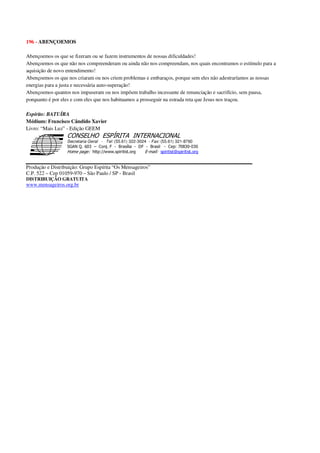 196 - ABENÇOEMOS
Abençoemos os que se fizeram ou se fazem instrumentos de nossas dificuldades!
Abençoemos os que não nos compreenderam ou ainda não nos compreendam, nos quais encontramos o estímulo para a
aquisição de novo entendimento!
Abençoemos os que nos criaram ou nos criem problemas e embaraços, porque sem eles não adestraríamos as nossas
energias para a justa e necessária auto-superação!
Abençoemos quantos nos impuseram ou nos impõem trabalho incessante de renunciação e sacrifício, sem pausa,
porquanto é por eles e com eles que nos habituamos a prosseguir na estrada reta que Jesus nos traçou.
Espírito: BATUÍRA
Médium: Francisco Cândido Xavier
Livro: “Mais Luz” - Edição GEEM
Secretaria Geral - Tel: (55.61) 322-3024 - Fax: (55.61) 321-8760
! " ! #
$
%
&'
(#$)
#
%,
*
*
$
%
-
-
.
.
. $
!
!
*
!
* ) ( !
% $
!
!
*
!
*
+ $
!
!
*
!
* )
Produção e Distribuição: Grupo Espírita “Os Mensageiros”
C.P. 522 – Cep 01059-970 – São Paulo / SP - Brasil
DISTRIBUIÇÃO GRATUITA
www.mensageiros.org.br
 