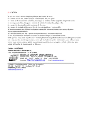 23 - CRÍTICA
Se você está na hora de criticar alguém, pense um pouco, antes de iniciar.
Se o parente está em erro, lembre-se de que você vive junto dele para ajudar.
Se o irmão revela procedimento lamentável, recorde que há moléstias ocultas que podem atingir você mesmo.
Se um companheiro faliu, é chegado o momento de substituí-lo em trabalho, até que volte.
Se o amigo está desorientado, medite nas tramas da obsessão.
Se o homem da atividade pública parece fora do eixo, o desequilíbrio é problema dele.
Se há desastres morais nos vizinhos, isso é motivo para auxílio fraterno, porquanto esses mesmos desastres
provavelmente chegarão até nós.
Se o próximo caiu em falta, não é preciso que alguém lhe agrave as dores de consciência.
Se uma pessoa entrou em desespero, no colapso das próprias energias, o azedume não adianta.
Ainda que você esteja diante daqueles que se mostram plenamente mergulhados na loucura ou na delinqüência, fale no
bem e fuja da crítica destrutiva, porque a sua reprovação não fará o serviço dos médicos e dos juizes indicados para
socorre-los, e, mesmo que a sua opinião seja austera e condenatória, nisso ou naquilo, você não pode olvidar que a
opinião de Deus, Pai de nós todos, pode ser diferente.
Espírito: ANDRÉ LUIZ
Médium: Francisco Cândido Xavier
Livro: "Espírito da Verdade" - EDIÇÃO FEB
Secretaria Geral - Tel: (55.61) 322-3024 - Fax: (55.61) 321-8760
! " ! #
$
%
&'
(#$)
#
%http://www.spiritist.org ( !
% $
!
!
*
!
*
+ $
!
!
*
!
* )
Produção e Distribuição: Grupo Espírita “Os Mensageiros”
C.P. 522 – Cep 01059-970 – São Paulo / SP - Brasil
DISTRIBUIÇÃO GRATUITA
www.mensageiros.org.br
 