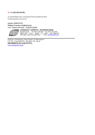 26 - CLARO REGISTRO
As oportunidades para a construção do bem procedem de Deus.
O aproveitamento está em nós.
Espírito: EMMANUEL
Médium: Francisco Cândido Xavier
Livro: "Espera Servindo" - EDIÇÃO GEEM
Secretaria Geral - Tel: (55.61) 322-3024 - Fax: (55.61) 321-8760
! " ! #
$
%
&'
(#$)
#
%,
*
*
$
%
-
-
.
.
. $
!
!
*
!
* ) ( !
% $
!
!
*
!
*
+ $
!
!
*
!
* )
Produção e Distribuição: Grupo Espírita “Os Mensageiros”
C.P. 522 – Cep 01059-970 – São Paulo / SP - Brasil
DISTRIBUIÇÃO GRATUITA
www.mensageiros.org.br
 