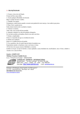 3 - TRANQÜILIDADE
1. Comece o dia na luz da Oração.
O amor de Deus nunca falha.
2. Aceite qualquer dificuldade sem discutir.
Hoje é o tempo de fazer o melhor.
3. Trabalhe com alegria.
O preguiçoso, ainda mesmo quando se mostre num pedestal de ouro maciço, é um cadáver que pensa.
4. Faça o bem o quanto possa.
Cada criatura transita entre as próprias criações.
5. Valorize os minutos.
Tudo volta, com exceção da hora perdida.
6. Aprenda a obedecer no culto das próprias obrigações.
Se você não acredita na disciplina, observe um carro sem freio.
7. Estime a simplicidade.
O luxo é o mausoléu dos que se avizinham da morte.
8. Perdoe sem condições.
Irritar-se é o melhor processo de perder.
9. Use a gentileza, mas, de modo especial dentro da própria casa.
Experimente atender os familiares como você trata as visitas.
10. Em favor de sua paz conserve fidelidade a si mesmo.
Lembre-se de que, no dia do Calvário, a massa aplaudia a causa triunfante dos crucificadores, mas o Cristo, solitário e
vencido, era a causa de Deus.
Espírito: ANDRÉ LUIZ
Médium: Francisco Cândido Xavier
Livro: "O Espírito da Verdade" - EDIÇÃO FEB
Secretaria Geral - Tel: (55.61) 322-3024 - Fax: (55.61) 321-8760
! " ! #
$
%
&'
(#$)
#
%http://www.spiritist.org ( !
% $
!
!
*
!
*
+ $
!
!
*
!
* )
Produção e Distribuição: Grupo Espírita “Os Mensageiros”
C.P. 522 – Cep 01059-970 – São Paulo / SP - Brasil
DISTRIBUIÇÃO GRATUITA
www.mensageiros.org.br
 
