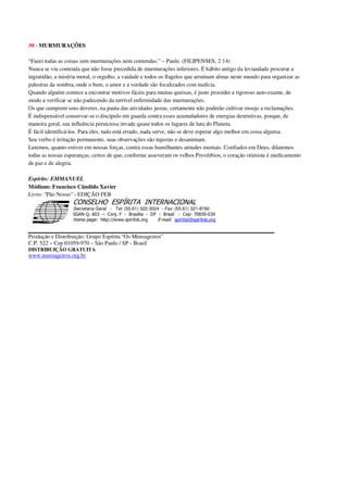 30 - MURMURAÇÕES
“Fazei todas as coisas sem murmurações nem contendas.” – Paulo. (FILIPENSES, 2:14)
Nunca se viu contenda que não fosse precedida de murmurações inferiores. É hábito antigo da leviandade procurar a
ingratidão, a miséria moral, o orgulho, a vaidade e todos os flagelos que arruinam almas neste mundo para organizar as
palestras da sombra, onde o bem, o amor e a verdade são focalizados com malícia.
Quando alguém comece a encontrar motivos fáceis para muitas queixas, é justo proceder a rigoroso auto-exame, de
modo a verificar se não padecendo da terrível enfermidade das murmurações.
Os que cumprem seus deveres, na pauta das atividades justas, certamente não poderão cultivar ensejo a reclamações.
É indispensável conservar-se o discípulo em guarda contra esses acumuladores de energias destrutivas, porque, de
maneira geral, sua influência perniciosa invade quase todos os lugares de luta do Planeta.
É fácil identificá-los. Para eles, tudo está errado, nada serve, não se deve esperar algo melhor em coisa alguma.
Seu verbo é irritação permanente, suas observações são injustas e desanimam.
Lutemos, quanto estiver em nossas forças, contra essas humilhantes atitudes mentais. Confiados em Deus, dilatemos
todas as nossas esperanças, certos de que, conforme asseveram os velhos Provérbios, o coração otimista é medicamento
de paz e de alegria.
Espírito: EMMANUEL
Médium: Francisco Cândido Xavier
Livro: "Pão Nosso" - EDIÇÃO FEB
Secretaria Geral - Tel: (55.61) 322-3024 - Fax: (55.61) 321-8760
! " ! #
$
%
&'
(#$)
#
%,
*
*
$
%
-
-
.
.
. $
!
!
*
!
* ) ( !
% $
!
!
*
!
*
+ $
!
!
*
!
* )
Produção e Distribuição: Grupo Espírita “Os Mensageiros”
C.P. 522 – Cep 01059-970 – São Paulo / SP - Brasil
DISTRIBUIÇÃO GRATUITA
www.mensageiros.org.br
 