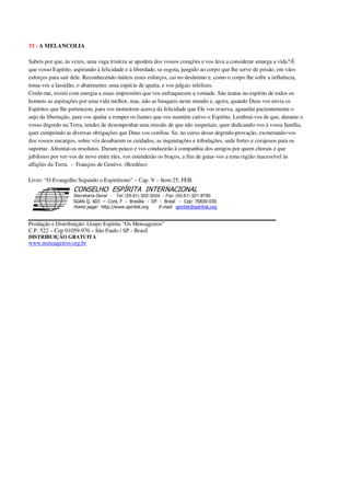 31 - A MELANCOLIA
Sabeis por que, às vezes, uma vaga tristeza se apodera dos vossos corações e vos leva a considerar amarga a vida? É
que vosso Espírito, aspirando à felicidade e à liberdade, se esgota, jungido ao corpo que lhe serve de prisão, em vãos
esforços para sair dele. Reconhecendo inúteis esses esforços, cai no desânimo e, como o corpo lhe sofre a influência,
toma-vos a lassidão, o abatimento, uma espécie de apatia, e vos julgais infelizes.
Crede-me, resisti com energia a essas impressões que vos enfraquecem a vontade. São inatas no espírito de todos os
homens as aspirações por uma vida melhor, mas, não as busqueis neste mundo e, agora, quando Deus vos envia os
Espíritos que lhe pertencem, para vos instruírem acerca da felicidade que Ele vos reserva, aguardai pacientemente o
anjo da libertação, para vos ajudar a romper os liames que vos mantém cativo o Espírito. Lembrai-vos de que, durante o
vosso degredo na Terra, tendes de desempenhar uma missão de que não suspeitais, quer dedicando-vos à vossa família,
quer cumprindo as diversas obrigações que Deus vos confiou. Se, no curso desse degredo-provação, exonerando-vos
dos vossos encargos, sobre vós desabarem os cuidados, as inquietações e tribulações, sede fortes e corajosos para os
suportar. Afrontai-os resolutos. Duram pouco e vos conduzirão à companhia dos amigos por quem chorais e que
jubilosos por ver-vos de novo entre eles, vos estenderão os braços, a fim de guiar-vos a uma região inacessível às
aflições da Terra. - François de Genève. (Bordéus)
Livro: “O Evangelho Segundo o Espiritismo” – Cap. V – Item 25, FEB.
Secretaria Geral - Tel: (55.61) 322-3024 - Fax: (55.61) 321-8760
! " ! #
$
%
&'
(#$)
#
%,
*
*
$
%
-
-
.
.
. $
!
!
*
!
* ) ( !
% $
!
!
*
!
*
+ $
!
!
*
!
* )
Produção e Distribuição: Grupo Espírita “Os Mensageiros”
C.P. 522 – Cep 01059-970 – São Paulo / SP - Brasil
DISTRIBUIÇÃO GRATUITA
www.mensageiros.org.br
 