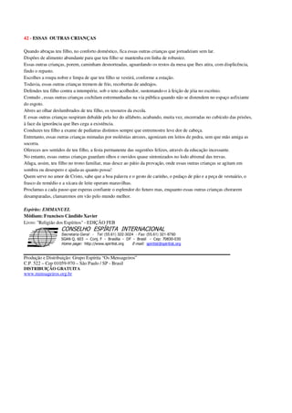 42 - ESSAS OUTRAS CRIANÇAS
Quando abraças teu filho, no conforto doméstico, fica essas outras crianças que jornadeiam sem lar.
Dispões de alimento abundante para que teu filho se mantenha em linha de robustez.
Essas outras crianças, porem, caminham desnorteadas, aguardando os restos da mesa que lhes atira, com displicência,
findo o repasto.
Escolhes a roupa nobre e limpa de que teu filho se vestirá, conforme a estação.
Todavia, essas outras crianças tremem de frio, recobertas de andrajos.
Defendes teu filho contra a intempérie, sob o teto acolhedor, sustentando-o à feição de jóia no escrínio.
Contudo , essas outras crianças cochilam estremunhadas na via pública quando não se distendem no espaço asfixiante
do esgoto.
Abres ao olhar deslumbrados de teu filho, os tesouros da escola.
E essas outras crianças suspiram debalde pela luz do alfabeto, acabando, muita vez, encerradas no cubículo das prisões,
à face da ignorância que lhes cega a existência.
Conduzes teu filho a exame de pediatras distintos sempre que entremostre leve dor de cabeça.
Entretanto, essas outras crianças mimadas por moléstias atrozes, agonizam em leitos de pedra, sem que mão amiga as
socorra.
Ofereces aos sentidos de teu filho, a festa permanente das sugestões felizes, através da educação incessante.
No entanto, essas outras crianças guardam olhos e ouvidos quase sintonizados no lodo abismal das trevas.
Afaga, assim, teu filho no trono familiar, mas desce ao pátio da provação, onde essas outras crianças se agitam em
sombra ou desespero e ajuda-as quanto possa!
Quem serve no amor de Cristo, sabe que a boa palavra e o gesto de carinho, o pedaço de pão e a peça de vestuário, o
frasco de remédio e a xícara de leite operam maravilhas.
Proclamas a cada passo que esperas confiante o esplendor do futuro mas, enquanto essas outras crianças chorarem
desamparadas, clamaremos em vão pelo mundo melhor.
Espírito: EMMANUEL
Médium: Francisco Cândido Xavier
Livro: "Religião dos Espíritos" - EDIÇÃO FEB
Secretaria Geral - Tel: (55.61) 322-3024 - Fax: (55.61) 321-8760
! " ! #
$
%
&'
(#$)
#
%,
*
*
$
%
-
-
.
.
. $
!
!
*
!
* ) ( !
% $
!
!
*
!
*
+ $
!
!
*
!
* )
Produção e Distribuição: Grupo Espírita “Os Mensageiros”
C.P. 522 – Cep 01059-970 – São Paulo / SP - Brasil
DISTRIBUIÇÃO GRATUITA
www.mensageiros.org.br
 