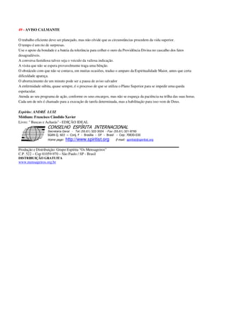 49 - AVISO CALMANTE
O trabalho eficiente deve ser planejado, mas não olvide que as circunstâncias procedem da vida superior.
O tempo é um rio de surpresas.
Use o apoio da bondade e a bateia da tolerância para colher o ouro da Providência Divina no cascalho dos fatos
desagradáveis.
A conversa fastidiosa talvez seja o veiculo da valiosa indicação.
A visita que não se espera provavelmente traga uma bênção.
O obstáculo com que não se contava, em muitas ocasiões, traduz o amparo da Espiritualidade Maior, antes que certa
dificuldade apareça.
O aborrecimento de um minuto pode ser a pausa de aviso salvador
A enfermidade súbita, quase sempre, é o processo de que se utiliza o Plano Superior para se impedir uma queda
espetacular.
Atenda ao seu programa de ação, conforme os seus encargos, mas não se esqueça da paciência na trilha das suas horas.
Cada um de nós é chamado para a execução de tarefa determinada, mas a habilitação para isso vem de Deus.
Espírito: ANDRÉ LUIZ
Médium: Francisco Cândido Xavier
Livro: " Buscas e Acharás" - EDIÇÃO IDEAL
Secretaria Geral - Tel: (55.61) 322-3024 - Fax: (55.61) 321-8760
! " ! #
$
%
&'
(#$)
#
%http://www.spiritist.org ( !
% $
!
!
*
!
*
+ $
!
!
*
!
* )
Produção e Distribuição: Grupo Espírita “Os Mensageiros”
C.P. 522 – Cep 01059-970 – São Paulo / SP - Brasil
DISTRIBUIÇÃO GRATUITA
www.mensageiros.org.br
 