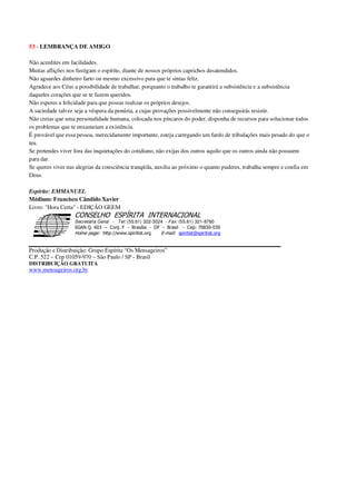 53 - LEMBRANÇA DE AMIGO
Não acredites em facilidades.
Muitas aflições nos fustigam o espírito, diante de nossos próprios caprichos desatendidos.
Não aguardes dinheiro farto ou mesmo excessivo para que te sintas feliz.
Agradece aos Céus a possibilidade de trabalhar, porquanto o trabalho te garantirá a subsistência e a subsistência
daqueles corações que se te fazem queridos.
Não esperes a felicidade para que possas realizar os próprios desejos.
A saciedade talvez seja a véspera da penúria, a cujas provações possivelmente não conseguirás resistir.
Não creias que uma personalidade humana, colocada nos píncaros do poder, disponha de recursos para solucionar todos
os problemas que te enxameiam a existência.
É provável que essa pessoa, merecidamente importante, esteja carregando um fardo de tribulações mais pesado do que o
teu.
Se pretendes viver fora das inquietações do cotidiano, não exijas dos outros aquilo que os outros ainda não possuem
para dar.
Se queres viver nas alegrias da consciência tranqüila, auxilia ao próximo o quanto puderes, trabalha sempre e confia em
Deus.
Espírito: EMMANUEL
Médium: Francisco Cândido Xavier
Livro: "Hora Certa" - EDIÇÃO GEEM
Secretaria Geral - Tel: (55.61) 322-3024 - Fax: (55.61) 321-8760
! " ! #
$
%
&'
(#$)
#
%,
*
*
$
%
-
-
.
.
. $
!
!
*
!
* ) ( !
% $
!
!
*
!
*
+ $
!
!
*
!
* )
Produção e Distribuição: Grupo Espírita “Os Mensageiros”
C.P. 522 – Cep 01059-970 – São Paulo / SP - Brasil
DISTRIBUIÇÃO GRATUITA
www.mensageiros.org.br
 