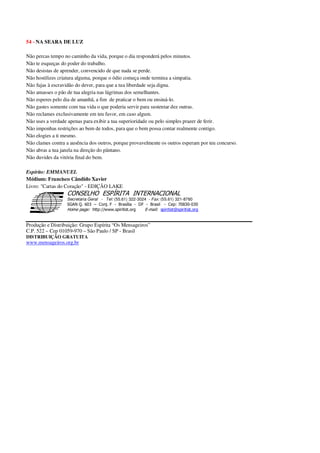 54 - NA SEARA DE LUZ
Não percas tempo no caminho da vida, porque o dia responderá pelos minutos.
Não te esqueças do poder do trabalho.
Não desistas de aprender, convencido de que nada se perde.
Não hostilizes criatura alguma, porque o ódio começa onde termina a simpatia.
Não fujas à escravidão do dever, para que a tua liberdade seja digna.
Não amasses o pão de tua alegria nas lágrimas dos semelhantes.
Não esperes pelo dia de amanhã, a fim de praticar o bem ou ensiná-lo.
Não gastes somente com tua vida o que poderia servir para sustentar dez outras.
Não reclames exclusivamente em teu favor, em caso algum.
Não uses a verdade apenas para exibir a tua superioridade ou pelo simples prazer de ferir.
Não imponhas restrições ao bem de todos, para que o bem possa contar realmente contigo.
Não elogies a ti mesmo.
Não clames contra a ausência dos outros, porque provavelmente os outros esperam por teu concurso.
Não abras a tua janela na direção do pântano.
Não duvides da vitória final do bem.
Espírito: EMMANUEL
Médium: Francisco Cândido Xavier
Livro: "Cartas do Coração" - EDIÇÃO LAKE
Secretaria Geral - Tel: (55.61) 322-3024 - Fax: (55.61) 321-8760
! " ! #
$
%
&'
(#$)
#
%,
*
*
$
%
-
-
.
.
. $
!
!
*
!
* ) ( !
% $
!
!
*
!
*
+ $
!
!
*
!
* )
Produção e Distribuição: Grupo Espírita “Os Mensageiros”
C.P. 522 – Cep 01059-970 – São Paulo / SP - Brasil
DISTRIBUIÇÃO GRATUITA
www.mensageiros.org.br
 