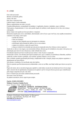 58 - AVISO
Está sendo procurado.
Homem considerado galileu.
Trinta e três anos.
Pele clara e expressão triste.
Cabelos longos e barba maltratada.
Marcas sanguinolentas nas mãos e nos pés.
Caminha habitualmente, acompanhado de mendigos e vagabundos, doentes e mutilados, cegos e infelizes.
Onde aparece, freqüentemente, é visto, entre grande séquito de mulheres sendo algumas de má vida, com crianças
esfarrapadas.
Quase sempre está seguido por doze pescadores e marginais.
Demonstra respeito para com as autoridades, determinando se dê a Cesar o que é de Cesar, mas espalha ensinamentos
contrários à Lei antiga, como sejam:
- o perdão das ofensas;
- o amor aos inimigos;
- a oração em favor daqueles que nos perseguem ou caluniam;
- a distribuição indiscriminada de dádivas com os necessitados;
- o amparo aos enfermos, sejam eles quais forem;
- e chega ao cúmulo de recomendar que uma pessoa espancada numa face ofereça a outra ao agressor.
Ainda não se sabe se é um magico, mas testemunhas idôneas afirmam que ele multiplicou cinco pães e dois peixes em
alimentação para mais de cinco mil pessoas, tendo sobrado doze cestos.
Considerado impostor por haver trazido pessoas mortas à vida, foi preso e espancado.
Sentenciado à morte, com absoluta aprovação do próprio povo, que o condenou, de preferência à Barrabás, malfeitor
conhecido, recebeu insultos e pedradas, sem reclamar, quando conduzia a cruz às costas.
Não se ofendeu, quando questionado pela Justiça, complicando-se-lhe a situação, porque seus próprios seguidores o
abandonaram nas horas difíceis.
Sob afrontas e zombarias, foi crucificado entre dois ladrões.
Não teve parentes que lhe demonstrassem solidariedade, a não ser sua Mãe, uma frágil mulher que chorava aos pés da
cruz.
Depois de morto, não se encontrou lugar para sepultá-lo, senão lodoso recanto de um túmulo por favor de um amigo.
Após o terceiro dia do sepultamento, desapareceu do sepulcro e já foi visto por diversas pessoas que o identificaram
pelas chagas sangrentas dos pés e das mãos.
Esse é o homem que está sendo cuidadosamente procurado.
Seu nome é Jesus de Nazaré.
Se puderes encontrá-lo, deves segui-lo para sempre.
Espírito: MARIA DOLORES
Médium: Francisco Cândido Xavier
Livro: "Coração e Vida" - EDIÇÃO IDEAL
Secretaria Geral - Tel: (55.61) 322-3024 - Fax: (55.61) 321-8760
! " ! #
$
%
&'
(#$)
#
%http://www.spiritist.org ( !
% $
!
!
*
!
*
+ $
!
!
*
!
* )
Produção e Distribuição: Grupo Espírita “Os Mensageiros”
C.P. 522 – Cep 01059-970 – São Paulo / SP - Brasil
DISTRIBUIÇÃO GRATUITA
www.mensageiros.org.br
 
