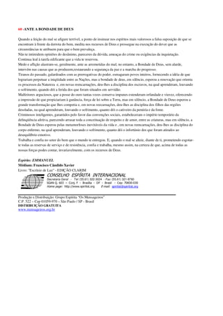 60 -ANTE A BONDADE DE DEUS
Quando a feição do mal se afigure terrível, a ponto de insinuar nos espíritos mais valorosos a falsa suposição de que se
encontram à frente da derrota do bem, medita nos recursos de Deus e prossegue na execução do dever que as
circunstâncias te atribuem para que o bem prevaleça.
Não te intimidem opiniões do desânimo, pareceres da dúvida, ameaças do crime ou exigências da inquietação.
Continua leal à tarefa edificante que a vida te reservou.
Medo e aflição alastram-se, geralmente, ante as arremetidas do mal; no entanto, a Bondade de Deus, sem alarde,
intervém nas causas que as produzem,restaurando a segurança da paz e a marcha do progresso.
Tiranos do passado, galardoados com as prerrogativas do poder, esmagaram povos inteiros, fornecendo a idéia de que
lograriam perpetuar a iniqüidade entre as Nações, mas a bondade de deus, em silêncio, esperou a renovação que orienta
os processos da Natureza e, em novas reencarnações, deu-lhes a disciplina dos escravos, na qual aprenderam, louvando
o sofrimento, quando dói a ferida dos que foram situados em servidão.
Malfeitores arguciosos, que a posse do ouro tantas vezes conserva impunes estenderam orfandade e viuvez, oferecendo
a impressão de que propiciariam à ganância, força de lei sobre a Terra, mas em silêncio, a Bondade de Deus esperou a
grande transformação que lhes competia e, em novas reecarnações, deu-lhes as disciplina dos filhos das regiões
desoladas, na qual aprenderam, louvando o sofrimento, quanto dói o cativeiro da penúria e da fome.
Criminosos inteligentes, garantidos pelo favor das convenções sociais, estabeleceram o império temporário da
delinqüência afetiva, parecendo arrasar toda a conceituação de respeito e de amor, entre as criaturas, mas em silêncio, a
Bondade de Deus esperou pelas metamorfoses inevitáveis da vida e , em novas reencarnações, deu-lhes as disciplina do
corpo enfermo, na qual aprenderam, louvando o sofrimento, quanto dói o infortúnio dos que foram atirados ao
desequilíbrio emotivo.
Trabalha e confia no setor do bem que o mundo te entregou. E, quando o mal se alteie, diante de ti, prometendo esgotar-
te todas as reservas de serviço e de resistência, confia e trabalha, mesmo assim, na certeza de que, acima de todas as
nossas forças podes contar, invariavelmente, com os recursos de Deus.
Espírito: EMMANUEL
Médium: Francisco Cândido Xavier
Livro: "Escrínio de Luz" - EDIÇÃO CLARIM
Secretaria Geral - Tel: (55.61) 322-3024 - Fax: (55.61) 321-8760
! " ! #
$
%
&'
(#$)
#
%,
*
*
$
%
-
-
.
.
. $
!
!
*
!
* ) ( !
% $
!
!
*
!
*
+ $
!
!
*
!
* )
Produção e Distribuição: Grupo Espírita “Os Mensageiros”
C.P. 522 – Cep 01059-970 – São Paulo / SP - Brasil
DISTRIBUIÇÃO GRATUITA
www.mensageiros.org.br
 