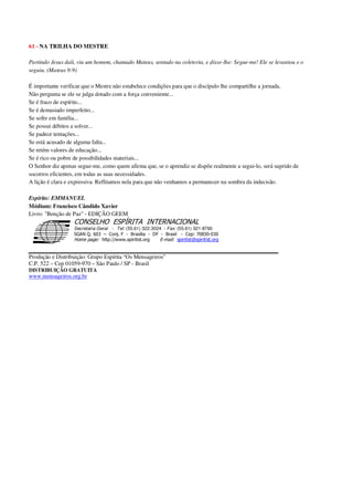 61 - NA TRILHA DO MESTRE
Partindo Jesus dali, viu um homem, chamado Mateus, sentado na coletoria, e disse-lhe: Segue-me! Ele se levantou e o
seguiu. (Mateus 9:9)
É importante verificar que o Mestre não estabelece condições para que o discípulo lhe compartilhe a jornada.
Não pergunta se ele se julga dotado com a força conveniente...
Se é fraco de espírito...
Se é demasiado imperfeito...
Se sofre em família...
Se possui débitos a solver...
Se padece tentações...
Se está acusado de alguma falta...
Se retém valores de educação...
Se é rico ou pobre de possibilidades materiais...
O Senhor diz apenas segue-me, como quem afirma que, se o aprendiz se dispõe realmente a segui-lo, será suprido de
socorros eficientes, em todas as suas necessidades.
A lição é clara e expressiva. Reflitamos nela para que não venhamos a permanecer na sombra da indecisão.
Espírito: EMMANUEL
Médium: Francisco Cândido Xavier
Livro: "Benção de Paz" - EDIÇÃO GEEM
Secretaria Geral - Tel: (55.61) 322-3024 - Fax: (55.61) 321-8760
! " ! #
$
%
&'
(#$)
#
%,
*
*
$
%
-
-
.
.
. $
!
!
*
!
* ) ( !
% $
!
!
*
!
*
+ $
!
!
*
!
* )
Produção e Distribuição: Grupo Espírita “Os Mensageiros”
C.P. 522 – Cep 01059-970 – São Paulo / SP - Brasil
DISTRIBUIÇÃO GRATUITA
www.mensageiros.org.br
 