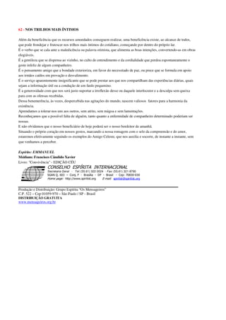 62 - NOS TRILHOS MAIS ÍNTIMOS
Além da beneficência que os recursos amoedados conseguem realizar, uma beneficência existe, ao alcance de todos,
que pode frondejar e frutescer nos trilhos mais íntimos do cotidiano, começando por dentro do próprio lar.
É o verbo que se cala ante a maledicência ou palavra otimista, que alimenta as boas intenções, convertendo-as em obras
elogiáveis.
É a gentileza que se dispensa ao vizinho, no culto do entendimento e da cordialidade que perdoa espontaneamente o
gesto infeliz de algum companheiro.
É o pensamento amigo que a bondade exterioriza, em favor do necessitado de paz, ou prece que se formula em apoio
aos irmãos caídos em provação e desvalimento.
É o serviço aparentemente insignificante que se pode prestar aos que nos compartilham das experiências diárias, quais
sejam a informação útil ou a condução de um fardo pequenino.
É a generosidade com que nos será justo suportar a irreflexão desse ou daquele interlocutor e a desculpa sem queixa
para com as ofensas recebidas.
Dessa benemerência, às vezes, despercebida nas agitações do mundo, nascem valiosos fatores para a harmonia da
existência.
Aprendamos a tolerar-nos uns aos outros, sem atrito, sem mágoa e sem lamentações.
Reconheçamos que a possível falta de alguém, tanto quanto a enfermidade de companheiro determinado poderiam ser
nossas.
E não olvidemos que o nosso beneficiário de hoje poderá ser o nosso benfeitor de amanhã.
Situando o próprio coração em nossos gestos, marcando a nossa romagem com o selo da compreensão e do amor,
estaremos efetivamente seguindo os exemplos do Amigo Celeste, que nos auxilia e socorre, de instante a instante, sem
que venhamos a perceber.
Espírito: EMMANUEL
Médium: Francisco Cândido Xavier
Livro: "Convivência" - EDIÇÃO CÉU
Secretaria Geral - Tel: (55.61) 322-3024 - Fax: (55.61) 321-8760
! " ! #
$
%
&'
(#$)
#
%,
*
*
$
%
-
-
.
.
. $
!
!
*
!
* ) ( !
% $
!
!
*
!
*
+ $
!
!
*
!
* )
Produção e Distribuição: Grupo Espírita “Os Mensageiros”
C.P. 522 – Cep 01059-970 – São Paulo / SP - Brasil
DISTRIBUIÇÃO GRATUITA
www.mensageiros.org.br
 