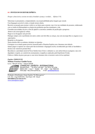 64 - PONTOS DO ESCRITOR ESPÍRITA
Porque o fruto da luz consiste em toda a bondade e justiça e verdade... (Efésios 5:9)
Selecionar os pensamentos, compreendendo a sua responsabilidade pelas imagens que veicule.
Usar linguagem acessível a todos, evitando termos chulos.
Recorrer ao passado para ensinar e referir-se ao futuro para construir, mas viver nas realidades do presente, colaborando
com os irmãos de Humanidade na solução dos problemas que lhes tumultuam a vida.
Consultar necessidades do povo a fim de ajudá-lo a encontrar caminhos de pacificação e progresso.
Abster-se de extravagâncias verbais.
Negar-se às divagações sem proveito
Dialogar sempre com os profitentes de outros credos sem ferir-lhes as crenças, mas sem encorajar-lhes os enganos ou as
superstições.
Respeitar os divergentes.
Nunca destilar ódio ou azedume, desânimo ou injustiça.
Consagrar-se ao estudo quanto possível, honorificando a Doutrina Espírita com a literatura sem ridículo.
Jamais julgar-se superior aos outros pelo fato de dominar a linguagem escrita, reconhecendo que todas as faculdades e
técnicas são veneráveis perante Deus.
Reconhecer a autoridade moral de Nosso Senhor Jesus Cristo e submeter-se, sem subserviência ou pieguice, mas com
dignidade e respeito, ao controle dos ensinamentos evangélicos explicados pelo Espiritismo Cristão.
Cultivar o hábito da prece para que os seus textos humanos não se mostrem vazios de luz espiritual.
Espírito: EMMANUEL
Médium: Francisco Cândido Xavier
Livro: “Benção de Paz” - Edição GEEM
Secretaria Geral - Tel: (55.61) 322-3024 - Fax: (55.61) 321-8760
! " ! #
$
%
&'
(#$)
#
%,
*
*
$
%
-
-
.
.
. $
!
!
*
!
* ) ( !
% $
!
!
*
!
*
+ $
!
!
*
!
* )
Produção e Distribuição: Grupo Espírita “Os Mensageiros”
C.P. 522 – Cep 01059-970 – São Paulo / SP - Brasil
DISTRIBUIÇÃO GRATUITA
www.mensageiros.org.br
 
