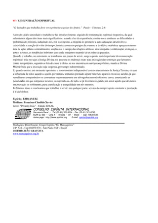 65 - REMUNERAÇÃO ESPIRITUAL
“O lavrador que trabalha deve ser o primeiro a gozar dos frutos.” Paulo – Timóteo, 2:6
Além do salário amoedado o trabalho se faz invariavelmente, seguido de remuneração espiritual respectiva, da qual
salientamos alguns dos itens mais significativos: acende a luz da experiência; ensina-nos a conhecer as dificuldades e
problemas do próximo, induzindo-nos, por isso mesmo, a respeitá-lo; promove a auto-educação; desenvolve a
criatividade e a noção de valor do tempo; imuniza contra os perigos da aventura e do tédio; estabelece apreço em nosso
área de ação; dilata o entendimento; amplia-nos o campo das relações afetivas; atrai simpatia e colaboração; extingue, a
pouco e pouco, as tendências inferiores que ainda estejamos trazendo de existências passadas.
Quando o trabalho, no entretanto, se transforma em prazer de servir, surge o ponto mais importante da remuneração
espiritual: toda vez que a Justiça Divina nos procura no endereço exato para execução das sentenças que lavramos
contra nós próprios, segundo as leis de causa e efeito, se nos encontra em serviço ao próximo, manda a Divina
Misericórdia que a execução seja suspensa, por tempo indeterminado.
E, quando ocorre, em momento oportuno, o nosso contato indispensável com os mecanismos da Justiça Terrena, eis que
a influência de todos aqueles a quem, porventura, tenhamos prestado algum beneficio aparece em nosso auxílio, já que
semelhantes companheiros se convertem espontaneamente em advogados naturais de nossa causa, amenizando as
penalidades em que estejamos incursos ou suprindo-as, de todo, se já tivermos resgatado em amor aquilo que devíamos
em provação ou sofrimento, para a retificação e tranquilidade em nós mesmos.
Reflitamos nisso e concluamos que trabalhar e servir, em qualquer parte, ser-nos-ão sempre apoio constante e promoção
à Vida Melhor.
Espírito: EMMANUEL
Médium: Francisco Cândido Xavier
Livro: “Perante Jesus” - Edição IDEAL
Secretaria Geral - Tel: (55.61) 322-3024 - Fax: (55.61) 321-8760
! " ! #
$
%
&'
(#$)
#
%,
*
*
$
%
-
-
.
.
. $
!
!
*
!
* ) ( !
% $
!
!
*
!
*
+ $
!
!
*
!
* )
Produção e Distribuição: Grupo Espírita “Os Mensageiros”
C.P. 522 – Cep 01059-970 – São Paulo / SP - Brasil
DISTRIBUIÇÃO GRATUITA
www.mensageiros.org.br
 