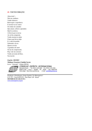 68 - VOZ NO CORAÇÃO
Alma irmã !...
Não me condenes.
Venho ofertar-te
Renovação e experiência
E mostrar-te nos outros
Os irmãos do caminho
Que amam, sofrem e aprendem
Qual te acontece,
A fim de que te movas
Ao sol da compaixão.
Venho mostrar-te ainda
O peso que há na culpa
E o valor do perdão.
Sobretudo, sou eu
Quem te revela
A grandeza do amor
Na luz da compreensão.
Peço: não me censures.
Venho em nome de Deus,
Sou tua dor.
Espírito: MEIMEI
Médium: Francisco Cândido Xavier
Livro: “Amizade” - Edição IDEAL
Secretaria Geral - Tel: (55.61) 322-3024 - Fax: (55.61) 321-8760
! " ! #
$
%
&'
(#$)
#
%,
*
*
$
%
-
-
.
.
. $
!
!
*
!
* ) ( !
% $
!
!
*
!
*
+ $
!
!
*
!
* )
Produção e Distribuição: Grupo Espírita “Os Mensageiros”
C.P. 522 – Cep 01059-970 – São Paulo / SP - Brasil
DISTRIBUIÇÃO GRATUITA
www.mensageiros.org.br
 
