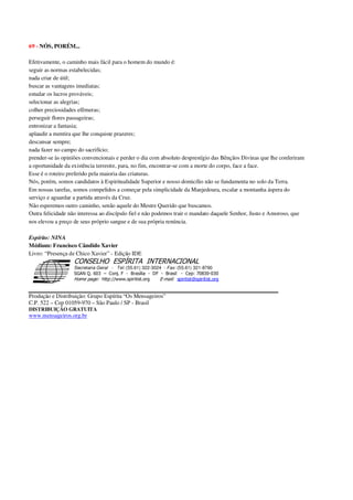 69 - NÓS, PORÉM...
Efetivamente, o caminho mais fácil para o homem do mundo é:
seguir as normas estabelecidas;
nada criar de útil;
buscar as vantagens imediatas;
estudar os lucros prováveis;
selecionar as alegrias;
colher preciosidades efêmeras;
perseguir flores passageiras;
entronizar a fantasia;
aplaudir a mentira que lhe conquiste prazeres;
descansar sempre;
nada fazer no campo do sacrifício;
prender-se às opiniões convencionais e perder o dia com absoluto desprestígio das Bênçãos Divinas que lhe conferiram
a oportunidade da existência terrestre, para, no fim, encontrar-se com a morte do corpo, face a face.
Esse é o roteiro preferido pela maioria das criaturas.
Nós, porém, somos candidatos à Espiritualidade Superior e nosso domicílio não se fundamenta no solo da Terra.
Em nossas tarefas, somos compelidos a começar pela simplicidade da Manjedoura, escalar a montanha áspera do
serviço e aguardar a partida através da Cruz.
Não esperemos outro caminho, senão aquele do Mestre Querido que buscamos.
Outra felicidade não interessa ao discípulo fiel e não podemos trair o mandato daquele Senhor, Justo e Amoroso, que
nos elevou a preço de seus próprio sangue e de sua própria renúncia.
Espírito: NINA
Médium: Francisco Cândido Xavier
Livro: “Presença de Chico Xavier” - Edição IDE
Secretaria Geral - Tel: (55.61) 322-3024 - Fax: (55.61) 321-8760
! " ! #
$
%
&'
(#$)
#
%,
*
*
$
%
-
-
.
.
. $
!
!
*
!
* ) ( !
% $
!
!
*
!
*
+ $
!
!
*
!
* )
Produção e Distribuição: Grupo Espírita “Os Mensageiros”
C.P. 522 – Cep 01059-970 – São Paulo / SP - Brasil
DISTRIBUIÇÃO GRATUITA
www.mensageiros.org.br
 