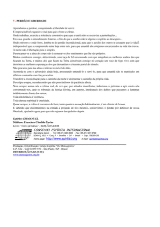 7 - PERDÃO E LIBERDADE
Aprendamos a perdoar, conquistando a liberdade de servir.
E imprescindível esquecer o mal para que o bem se efetue.
Onde trabalhas, exercita a tolerância construtiva para que a tarefa não se escravize a perturbações...
Em casa, guarda o entendimento fraterno, a fim de que a sombra não te algeme o espírito ao desespero...
Onde estiveres e onde fores, lembra-te do perdão incondicional, para que o auxílio dos outros te assegure paz à vida.É
indispensável que a compreensão reine hoje entre nós, para que amanhã não estejamos encarcerados na rede das trevas.
A morte não é libertação pura e simples.
Desencarnar-se a alma do corpo não é exonerar-se dos sentimentos que lhe são próprios.
Muitos conduzem consigo, além-túmulo, uma taça de fel envenenado com que aniquilam os melhores sonhos dos que
ficaram na Terra, e muitos dos que ficam na Terra conservam consigo no coração um vaso de fogo vivo com que
destróem as melhores esperanças dos que demandam o cinzento portal do túmulo.
Não procures para tua alma o inferno invisível do ódio.
Acomoda-te com o adversário ainda hoje, procurando entendê-lo e servi-lo, para que amanhã não te matricules em
aflitivas contendas com forças ocultas.
Transferir a reconciliação para o caminho da morte é atormentar o caminho da própria vida.
Desculpa sempre, reconhecendo que não prescindimos da paciência alheia.
Nem sempre somos nós a vítima real, de vez que, por atitudes imanifestas, induzimos o próximo a agir contra nós
convertendo-nos, ante os tribunais da Justiça Divina, em autores, intelectuais dos delitos que passamos a lamentar
indebitamente diante dos outros.
Toda intolerância é violência.
Toda dureza espiritual é crueldade.
Quase sempre, a crítica é corrosivo do bem, tanto quanto a acusação habitualmente, é um chicote de brasas.
E sabendo que encontraremos na estrada a projeção de nós mesmos, conservemos o perdão por defensor de nossa
liberdade, ajudando agora para que não sejamos desajudados depois.
Espírito: EMMANUEL
Médium: Francisco Cândido Xavier
Livro: "Trevo de Idéias" - EDIÇÃO GEEM
Secretaria Geral - Tel: (55.61) 322-3024 - Fax: (55.61) 321-8760
! " ! #
$
%
&'
(#$)
#
%http://www.spiritist.org ( !
% $
!
!
*
!
*
+ $
!
!
*
!
* )
Produção e Distribuição: Grupo Espírita “Os Mensageiros”
C.P. 522 – Cep 01059-970 – São Paulo / SP - Brasil
DISTRIBUIÇÃO GRATUITA
www.mensageiros.org.br
 