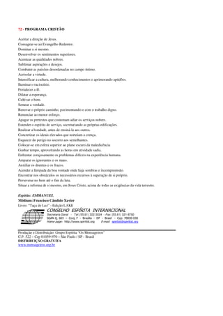 72 - PROGRAMA CRISTÃO
Aceitar a direção de Jesus.
Consagrar-se ao Evangelho Redentor.
Dominar a si mesmo.
Desenvolver os sentimentos superiores.
Acentuar as qualidades nobres.
Sublimar aspirações e desejos.
Combater as paixões desordenadas no campo íntimo.
Acrisolar a virtude.
Intensificar a cultura, melhorando conhecimentos e aprimorando aptidões.
Iluminar o raciocínio.
Fortalecer a fé.
Dilatar a esperança.
Cultivar o bem.
Semear a verdade.
Renovar o próprio caminho, pavimentando-o com o trabalho digno.
Renunciar ao menor esforço.
Apagar os pretextos que costumam adiar os serviços nobres.
Estender o espírito de serviço, secretariando as próprias edificações.
Realizar a bondade, antes de ensiná-la aos outros.
Concretizar os ideais elevados que norteiam a crença.
Esquecer do perigo no socorro aos semelhantes.
Colocar-se em esfera superior ao plano escuro da maledicência
Ganhar tempo, aproveitando as horas em atividade sadia.
Enfrentar corajosamente os problemas difíceis na experiência humana.
Amparar os ignorantes e os maus.
Auxiliar os doentes e os fracos.
Acender a lâmpada da boa vontade onde haja sombras e incompreensão.
Encontrar nos obstáculos os necessários recursos à superação de si próprio.
Perseverar no bem até o fim da luta.
Situar a reforma de si mesmo, em Jesus Cristo, acima de todas as exigências da vida terrestre.
Espírito: EMMANUEL
Médium: Francisco Cândido Xavier
Livro: “Taça de Luz” - Edição LAKE
Secretaria Geral - Tel: (55.61) 322-3024 - Fax: (55.61) 321-8760
! " ! #
$
%
&'
(#$)
#
%,
*
*
$
%
-
-
.
.
. $
!
!
*
!
* ) ( !
% $
!
!
*
!
*
+ $
!
!
*
!
* )
Produção e Distribuição: Grupo Espírita “Os Mensageiros”
C.P. 522 – Cep 01059-970 – São Paulo / SP - Brasil
DISTRIBUIÇÃO GRATUITA
www.mensageiros.org.br
 