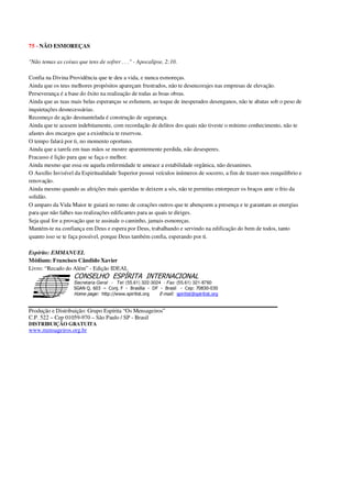 75 - NÃO ESMOREÇAS
"Não temas as coisas que tens de sofrer . . ." - Apocalipse, 2:10.
Confia na Divina Providência que te deu a vida, e nunca esmoreças.
Ainda que os teus melhores propósitos apareçam frustrados, não te desencorajes nas empresas de elevação.
Perseverança é a base do êxito na realização de todas as boas obras.
Ainda que as tuas mais belas esperanças se esfumem, ao toque de inesperados desenganos, não te abatas sob o peso de
inquietações desnecessárias.
Recomeço de ação desmantelada é construção de segurança.
Ainda que te acusem indebitamente, com recordação de delitos dos quais não tiveste o mínimo conhecimento, não te
afastes dos encargos que a existência te reservou.
O tempo falará por ti, no momento oportuno.
Ainda que a tarefa em tuas mãos se mostre aparentemente perdida, não desesperes.
Fracasso é lição para que se faça o melhor.
Ainda mesmo que essa ou aquela enfermidade te ameace a estabilidade orgânica, não desanimes.
O Auxílio Invisível da Espiritualidade Superior possui veículos inúmeros de socorro, a fim de trazer-nos reequilíbrio e
renovação.
Ainda mesmo quando as afeições mais queridas te deixem a sós, não te permitas entorpecer os braços ante o frio da
solidão.
O amparo da Vida Maior te guiará no rumo de corações outros que te abençoem a presença e te garantam as energias
para que não falhes nas realizações edificantes para as quais te diriges.
Seja qual for a provação que te assinale o caminho, jamais esmoreças.
Mantém-te na confiança em Deus e espera por Deus, trabalhando e servindo na edificação do bem de todos, tanto
quanto isso se te faça possível, porque Deus também confia, esperando por ti.
Espírito: EMMANUEL
Médium: Francisco Cândido Xavier
Livro: “Recado do Além” - Edição IDEAL
Secretaria Geral - Tel: (55.61) 322-3024 - Fax: (55.61) 321-8760
! " ! #
$
%
&'
(#$)
#
%,
*
*
$
%
-
-
.
.
. $
!
!
*
!
* ) ( !
% $
!
!
*
!
*
+ $
!
!
*
!
* )
Produção e Distribuição: Grupo Espírita “Os Mensageiros”
C.P. 522 – Cep 01059-970 – São Paulo / SP - Brasil
DISTRIBUIÇÃO GRATUITA
www.mensageiros.org.br
 