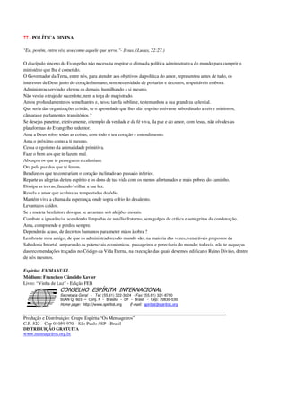 77 - POLÍTICA DIVINA
"Eu, porém, entre vós, sou como aquele que serve."- Jesus. (Lucas, 22:27.)
O discípulo sincero do Evangelho não necessita respirar o clima da política administrativa do mundo para cumprir o
ministério que lhe é cometido.
O Governador da Terra, entre nós, para atender aos objetivos da política do amor, representou antes de tudo, os
interesses de Deus junto do coração humano, sem necessidade de portarias e decretos, respeitáveis embora.
Administrou servindo, elevou os demais, humilhando a si mesmo.
Não vestiu o traje de sacerdote, nem a toga do magistrado.
Amou profundamente os semelhantes e, nessa tarefa sublime, testemunhou a sua grandeza celestial.
Que seria das organizações cristãs, se o apostolado que lhes diz respeito estivesse subordinado a reis e ministros,
câmaras e parlamentos transitórios ?
Se desejas penetrar, efetivamente, o templo da verdade e da fé viva, da paz e do amor, com Jesus, não olvides as
plataformas do Evangelho redentor.
Ama a Deus sobre todas as coisas, com todo o teu coração e entendimento.
Ama o próximo como a ti mesmo.
Cessa o egoísmo da animalidade primitiva.
Faze o bem aos que te fazem mal.
Abençoa os que te perseguem e caluniam.
Ora pela paz dos que te ferem.
Bendize os que te contrariam o coração inclinado ao passado inferior.
Reparte as alegrias de teu espírito e os dons de tua vida com os menos afortunados e mais pobres do caminho.
Dissipa as trevas, fazendo brilhar a tua luz.
Revela o amor que acalma as tempestades do ódio.
Mantém viva a chama da esperança, onde sopra o frio do desalento.
Levanta os caídos.
Se a muleta benfeitora dos que se arrastam sob aleijões morais.
Combate a ignorância, acendendo lâmpadas de auxílio fraterno, sem golpes de crítica e sem gritos de condenação.
Ama, compreende e perdoa sempre.
Dependerás acaso, de decretos humanos para meter mãos à obra ?
Lembra-te meu amigo, de que os administradores do mundo são, na maioria das vezes, veneráveis prepostos da
Sabedoria Imortal, amparando os potenciais econômicos, passageiros e perecíveis do mundo; todavia, não te esqueças
das recomendações traçadas no Código da Vida Eterna, na execução das quais devemos edificar o Reino Divino, dentro
de nós mesmos.
Espírito: EMMANUEL
Médium: Francisco Cândido Xavier
Livro: “Vinha de Luz” - Edição FEB
Secretaria Geral - Tel: (55.61) 322-3024 - Fax: (55.61) 321-8760
! " ! #
$
%
&'
(#$)
#
%,
*
*
$
%
-
-
.
.
. $
!
!
*
!
* ) ( !
% $
!
!
*
!
*
+ $
!
!
*
!
* )
Produção e Distribuição: Grupo Espírita “Os Mensageiros”
C.P. 522 – Cep 01059-970 – São Paulo / SP - Brasil
DISTRIBUIÇÃO GRATUITA
www.mensageiros.org.br
 