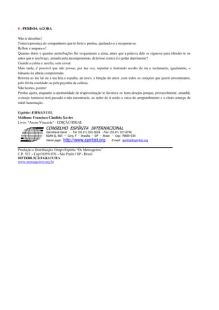 8 - PERDOA AGORA
Não te detenhas!
Torna à presença do companheiro que te feriu e perdoa, ajudando-o a recuperar-se.
Reflete e ampara-o!
Quantas dores e quantas perturbações lhe vergastaram a alma, antes que a palavra dele se erguesse para ofender-te ou
antes que o seu braço, armado pela incompreensão, deferisse contra ti o golpe deprimente?
Guarda a calma e auxilia, sem cessar.
Mais tarde, é possível que não possas, por tua vez, suportar o horrendo assalto da ira e reclamarás, igualmente, o
bálsamo da alheia compreensão.
Retorna ao teu lar ou à tua luta e espalha, de novo, a bênção do amor, com todos os corações que jazem envenenados,
pelo fel da crueldade ou pela peçonha da calúnia.
Não hesites, porém!
Perdoa agora, enquanto a oportunidade de reaproximação te favorece os bons desejos porque, provavelmente, amanhã,
o ensejo luminoso terá passado e não encontrarás, ao redor de ti senão a cinza do arrependimento e o choro amargo da
inútil lamentação.
Espírito: EMMANUEL
Médium: Francisco Cândido Xavier
Livro: "Assim Vencerás" - EDIÇÃO IDEAL
Secretaria Geral - Tel: (55.61) 322-3024 - Fax: (55.61) 321-8760
! " ! #
$
%
&'
(#$)
#
%http://www.spiritist.org ( !
% $
!
!
*
!
*
+ $
!
!
*
!
* )
Produção e Distribuição: Grupo Espírita “Os Mensageiros”
C.P. 522 – Cep 01059-970 – São Paulo / SP - Brasil
DISTRIBUIÇÃO GRATUITA
www.mensageiros.org.br
 