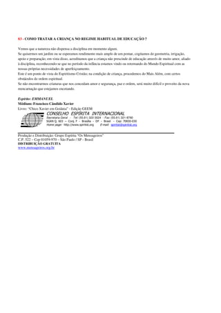 83 - COMO TRATAR A CRIANÇA NO REGIME HABITUAL DE EDUCAÇÃO ?
Vemos que a natureza não dispensa a disciplina em momento algum.
Se quisermos um jardim ou se esperamos rendimento mais amplo de um pomar, cogitamos de geometria, irrigação,
apoio e preparação; em vista disso, acreditamos que a criança não prescinde de educação através de muito amor, aliado
à disciplina, reconhecendo-se que no período da infância estamos vindo ou retornando do Mundo Espiritual com as
nossas próprias necessidades de aperfeiçoamento.
Este é um ponto de vista do Espiritismo Cristão; na condição de criança, procedemos do Mais Além, com certos
obstáculos de ordem espiritual.
Se não encontrarmos criaturas que nos concedam amor e segurança, paz e ordem, será muito difícil o proveito da nova
reencarnação que estejamos encetando.
Espírito: EMMANUEL
Médium: Francisco Cândido Xavier
Livro: “Chico Xavier em Goiânia” - Edição GEEM
Secretaria Geral - Tel: (55.61) 322-3024 - Fax: (55.61) 321-8760
! " ! #
$
%
&'
(#$)
#
%,
*
*
$
%
-
-
.
.
. $
!
!
*
!
* ) ( !
% $
!
!
*
!
*
+ $
!
!
*
!
* )
Produção e Distribuição: Grupo Espírita “Os Mensageiros”
C.P. 522 – Cep 01059-970 – São Paulo / SP - Brasil
DISTRIBUIÇÃO GRATUITA
www.mensageiros.org.br
 