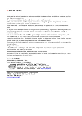 91 - PIEDADE EM CASA
Não aguardes as ocorrências da dor para desabotoares a flor da piedade no coração. Sê afável com os teus, sê gentil em
casa, sê generoso onde estiveres.
No lar, encontrarás múltiplas ocasiões, cada dia, para o cultivo da celeste virtude.
Tolera, com calma silenciosa, a cólera daqueles que vivem sob o teto que te agasalha. Não pronuncies frases de
acusação contra o parente que se ausentou por algumas horas.
Não te irrites contra o irmão enganado pela vaidade ou pelo orgulho que se transviou nos vastos despenhadeiros da
ilusão.
Na tarefa de esposo, desculpa a fraqueza ou a exasperação da companheira, nos dias cinzentos da incompreensão; e, no
ministério da esposa, aprende a perdoar as faltas do companheiro e a esquecê-las, afim de que ele se fortaleça no
crescimento do bem.
Se és pai ou mãe, compadece-te de teus filhos, quando estejam dominados pela indisciplina ou pela cegueira; e, se és
filho ou filha, ajuda aos pais, quando sofram nos excessos de rigorismo ou na intemperança mental.
Compreende o irmão que errou e ajuda-o para que não se faça pior, e capacita-te de que toda revolta nasce da ignorância
para que as tuas horas no lar e no mundo sejam forças de fraternidade e de auxílio.
Quando estiveres à beira da impaciência ou da ira, perdoa setenta vezes sete vezes e adota o silêncio por gênio guardião
de tua própria paz.
Compadece-te sempre.
Se tudo é desespero e conturbação, onde te encontras, compadece-te ainda, ampara e espera, sem reclamar.
Guarda a piedade, entre as bênçãos do trabalho.
Habituemo-nos a ignorar todo o mal, fazendo todo o bem ao nosso alcance.
A piedade do Senhor, nas grandes crises da vida, transformou-se em perdão com bondade em ressurreição com serviço
incessante pelo soerguimento do mundo inteiro.
Espírito: EMMANUEL
Médium: Francisco Cândido Xavier
Livro: “Alvorada do Reino” - Edição IDEAL
Secretaria Geral - Tel: (55.61) 322-3024 - Fax: (55.61) 321-8760
! " ! #
$
%
&'
(#$)
#
%,
*
*
$
%
-
-
.
.
. $
!
!
*
!
* ) ( !
% $
!
!
*
!
*
+ $
!
!
*
!
* )
Produção e Distribuição: Grupo Espírita “Os Mensageiros”
C.P. 522 – Cep 01059-970 – São Paulo / SP - Brasil
DISTRIBUIÇÃO GRATUITA
www.mensageiros.org.br
 