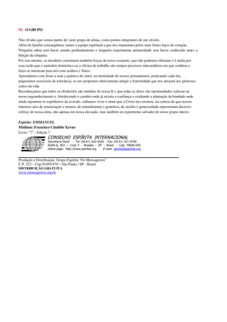 92 - O GRUPO
Não olvides que somos partes de vasto grupo de almas, como pontos integrantes de um círculo.
Além da família consangüínea, temos a equipe espiritual a que nos imantamos pelos mais fortes laços do coração.
Ninguém odeia sem haver amado profundamente e ninguém experimenta animosidade sem haver conhecido antes a
bênção da simpatia.
Por isso mesmo, os desafetos constituem também forças de nosso conjunto, que não podemos eliminar e é ainda por
essa razão que o santuário doméstico ou a oficina de trabalho são sempre preciosos educandários em que sombras e
luzes se misturam para nós com acúleos e flores.
Aprendamos com Jesus a usar a química do amor, na intimidade de nossos pensamentos, praticando cada dia,
pequeninos exercícios de tolerância, se nos propomos efetivamente atingir a fraternidade que nos arrojará aos gloriosos
cimos da vida.
Reconheçamos que todos os obstáculos são medidas de nossa fé e que todas as dores são oportunidades valiosas ao
nosso engrandecimento e, fortalecendo o carinho onde já existia a confiança e exaltando a plantação da bondade onde
ainda repontem os espinheiros da aversão, saibamos viver o amor que o Cristo nos ensinou, na certeza de que nossos
mínimos atos de renunciação e ternura, de entendimento e gentileza, de auxilio e generosidade representam decisivo
esforço de nossa alma, não apenas em nossa elevação, mas também no erguimento salvador de nosso grupo inteiro.
Espírito: EMMANUEL
Médium: Francisco Cândido Xavier
Livro: “?” - Edição ?
Secretaria Geral - Tel: (55.61) 322-3024 - Fax: (55.61) 321-8760
! " ! #
$
%
&'
(#$)
#
%,
*
*
$
%
-
-
.
.
. $
!
!
*
!
* ) ( !
% $
!
!
*
!
*
+ $
!
!
*
!
* )
Produção e Distribuição: Grupo Espírita “Os Mensageiros”
C.P. 522 – Cep 01059-970 – São Paulo / SP - Brasil
DISTRIBUIÇÃO GRATUITA
www.mensageiros.org.br
 