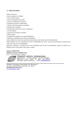94 - ORAÇÃO NOSSA
Senhor, ensina-nos:
a orar sem esquecer o trabalho;
a dar sem olhar a quem;
a servir sem perguntar até quando;
a sofrer sem magoar seja a quem for;
a progredir sem perder a simplicidade;
a semear o bem sem pensar nos resultados;
a desculpar sem condições;
a marchar para a frente sem contar os obstáculos;
a ver sem malícia;
a escutar sem corromper os assuntos;
a falar sem ferir;
a compreender o próximo sem exigir entendimento;
a respeitar os semelhantes sem reclamar consideração;
a dar o melhor de nós, além da execução do próprio dever, sem cobrar taxas de reconhecimento;
Senhor fortalece em nós a paciência para com as dificuldades dos outros, assim como precisamos da paciência dos
outros para com as nossas dificuldades;
Ajuda-nos, sobretudo, a reconhecer que a nossa felicidade mais alta será invariavelmente, aquela de cumprir-Te os
desígnios onde a como queiras, hoje, agora e sempre.
Espírito: EMMANUEL
Médium: Francisco Cândido Xavier
Livro: “A Luz da Oração” - Edição ?
Secretaria Geral - Tel: (55.61) 322-3024 - Fax: (55.61) 321-8760
! " ! #
$
%
&'
(#$)
#
%,
*
*
$
%
-
-
.
.
. $
!
!
*
!
* ) ( !
% $
!
!
*
!
*
+ $
!
!
*
!
* )
Produção e Distribuição: Grupo Espírita “Os Mensageiros”
C.P. 522 – Cep 01059-970 – São Paulo / SP - Brasil
DISTRIBUIÇÃO GRATUITA
www.mensageiros.org.br
 