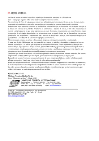 95 - LESÕES AFETIVAS
Um tipo de auxilio raramente lembrado: o respeito que devemos uns aos outros na vida particular.
Caro é o preço que pagamos pelas lesões afetivas que provocamos nos outros.
Nas ocorrências da Terra de hoje, quando se escreve e se fala tanto, em torno de amor livre e de sexo liberado, muitos
poucos são os companheiros encarnados que meditam nas conseqüências amargas dos votos não cumpridos.
Se habitas um corpo masculino, conforme as tarefas que te foram assinaladas, se encontraste essa ou aquela irmã que se
te afinou com o modo de ser, não lhe desarticules os sentimentos, a pretexto de amá-la, se não estás em condição de
cumprir a própria palavra, no que tange a promessas de amor. E se moras presentemente num corpo feminino, para o
desempenho de atividades determinadas, se surpreendeste esse ou aquele irmão que se harmonizou com as tuas
preferências, não lhe perturbes a sensibilidade sob a desculpa de desejar-lhe a proteção, caso não estejas na posição de
quem desfruta a possibilidade de honorificar os próprios compromissos.
Não comeces um romance de carinho a dois, quando não possas e nem queiras manter-lhe a continuidade.
O amor, sem dúvida, é lei da vida, mas não nos será lícito esquecer os suicídios e homicídios, os abortos e crimes na
sombra, as retaliações e as injúrias que dilapidam ou arrazam a existência das vítimas, espoliadas do afeto que lhes
nutria as forças, cujas lágrimas e aflições clamam, perante a Divina Justiça, porque ninguém no mundo pode medir a
resistência de um coração quando abandonado por outro e nem sabe a qualidade das reações que virão daqueles que
enlouquecem, na dor da afeição incompreendida, quando isso acontece por nossa causa.
Certamente que muitos desses delitos não estão catalogados nos estatutos da sociedade humana; entretanto, não passam
despercebidos nas Leis de Deus que nos exigem, quando na condição de responsáveis, o resgate justo.
Tangendo este assunto, lembramo-nos automaticamente de Jesus, perante a multidão e a mulher sofredora, quando
afirmou, peremptório: "aquele que estiver isento de culpa, atire a primeira pedra".
Todos nós, os espíritos vinculados à evolução da Terra, estamos altamente compromissados em matéria de amor e sexo,
e, em matéria de amor e sexo irresponsáveis, não podemos estranhar os estudos respeitáveis nesse sentido, porque, um
dia, todos seremos chamados a examinar semelhantes realidades, especialmente as que se relacionem conosco, que
podem efetivamente ser muito amargas, mas que devem ser ditas.
Espírito: EMMANUEL
Médium: Francisco Cândido Xavier
Livro: “Momentos de Ouro” - Edição VEM
Secretaria Geral - Tel: (55.61) 322-3024 - Fax: (55.61) 321-8760
! " ! #
$
%
&'
(#$)
#
%,
*
*
$
%
-
-
.
.
. $
!
!
*
!
* ) ( !
% $
!
!
*
!
*
+ $
!
!
*
!
* )
Produção e Distribuição: Grupo Espírita “Os Mensageiros”
C.P. 522 – Cep 01059-970 – São Paulo / SP - Brasil
DISTRIBUIÇÃO GRATUITA
www.mensageiros.org.br
 
