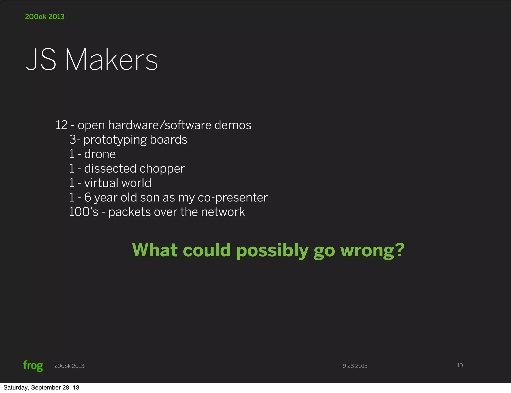 9 28 2013200ok 2013 200ok 2013 12 - open hardware/software demos 3- prototyping boards 1 - drone 1 - dissected chopper 1 - virtual world 1 - 6 year old son as my co-presenter 100’s - packets over the network What could possibly go wrong? JS Makers 10 Saturday, September 28, 13 