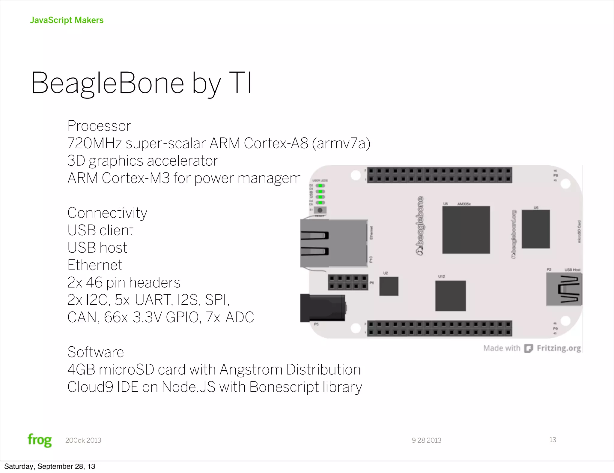 9 28 2013200ok 2013 JavaScript Makers BeagleBone by TI 13 Processor 720MHz super-scalar ARM Cortex-A8 (armv7a) 3D graphics accelerator ARM Cortex-M3 for power management Connectivity USB client USB host Ethernet 2x 46 pin headers 2x I2C, 5x UART, I2S, SPI, CAN, 66x 3.3V GPIO, 7x ADC Software 4GB microSD card with Angstrom Distribution Cloud9 IDE on Node.JS with Bonescript library Saturday, September 28, 13 