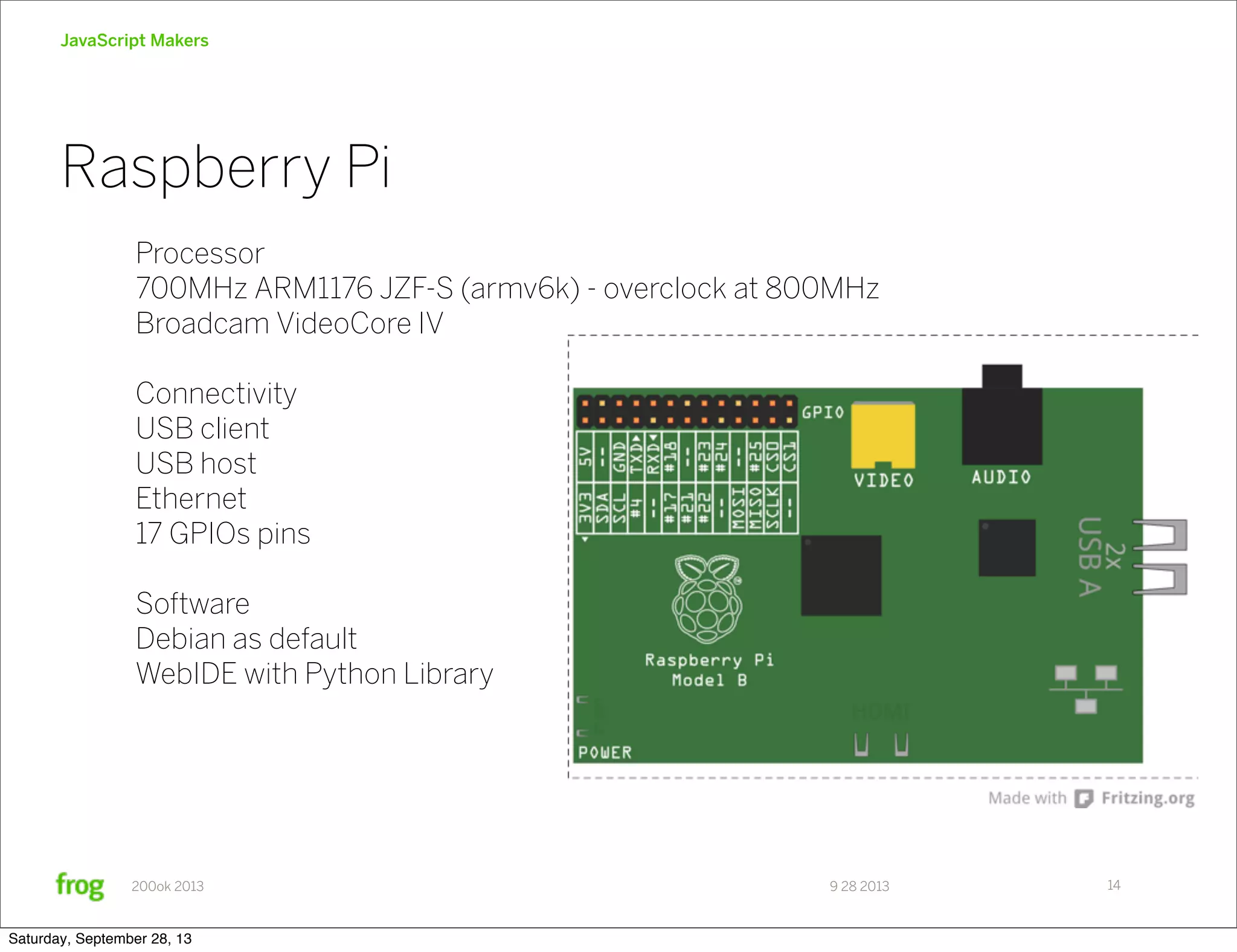 9 28 2013200ok 2013 JavaScript Makers Raspberry Pi 14 Processor 700MHz ARM1176 JZF-S (armv6k) - overclock at 800MHz Broadcam VideoCore IV Connectivity USB client USB host Ethernet 17 GPIOs pins Software Debian as default WebIDE with Python Library Saturday, September 28, 13 