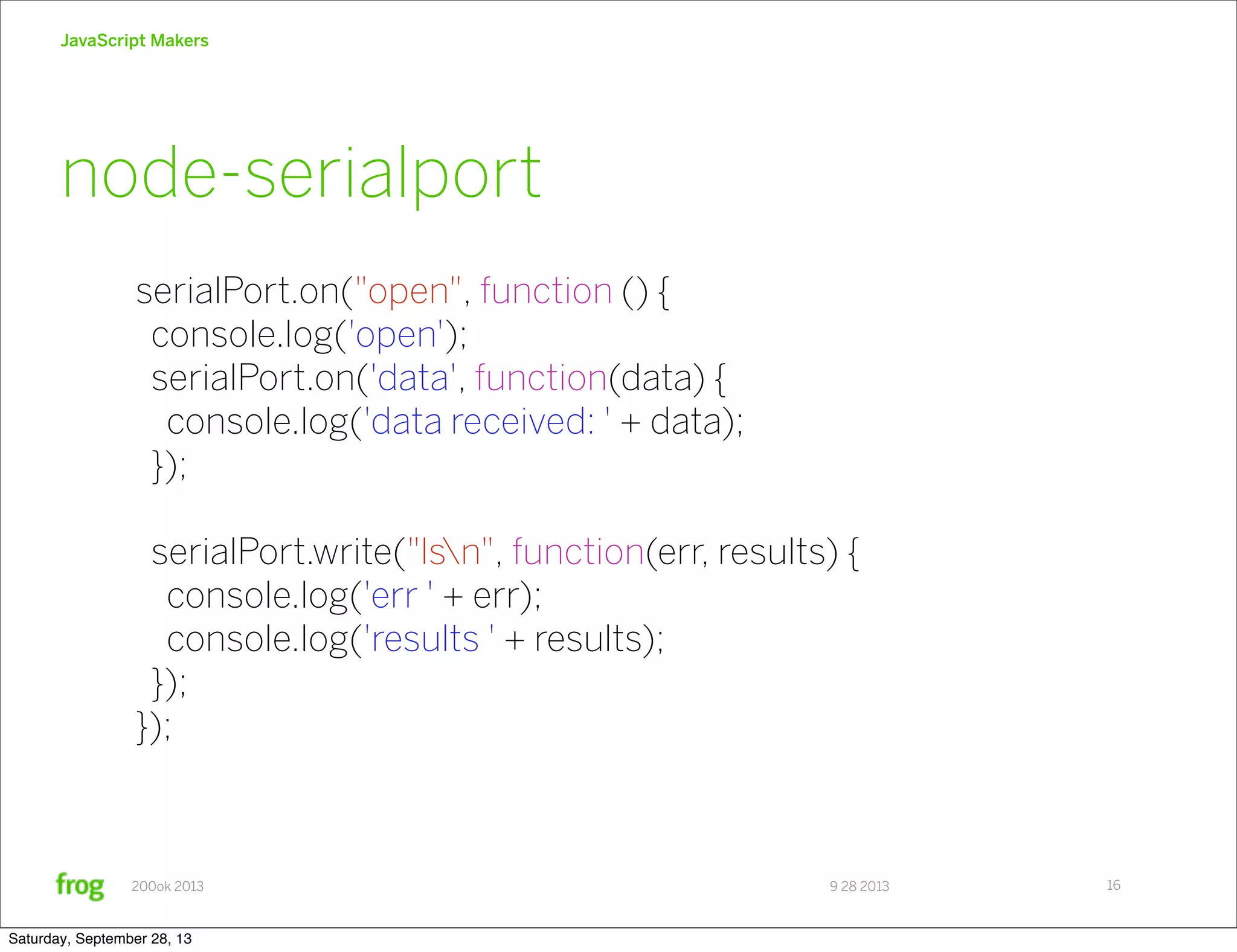 9 28 2013200ok 2013 JavaScript Makers 16 serialPort.on("open", function () { console.log('open'); serialPort.on('data', function(data) { console.log('data received: ' + data); }); serialPort.write("lsn", function(err, results) { console.log('err ' + err); console.log('results ' + results); }); }); node-serialport Saturday, September 28, 13 