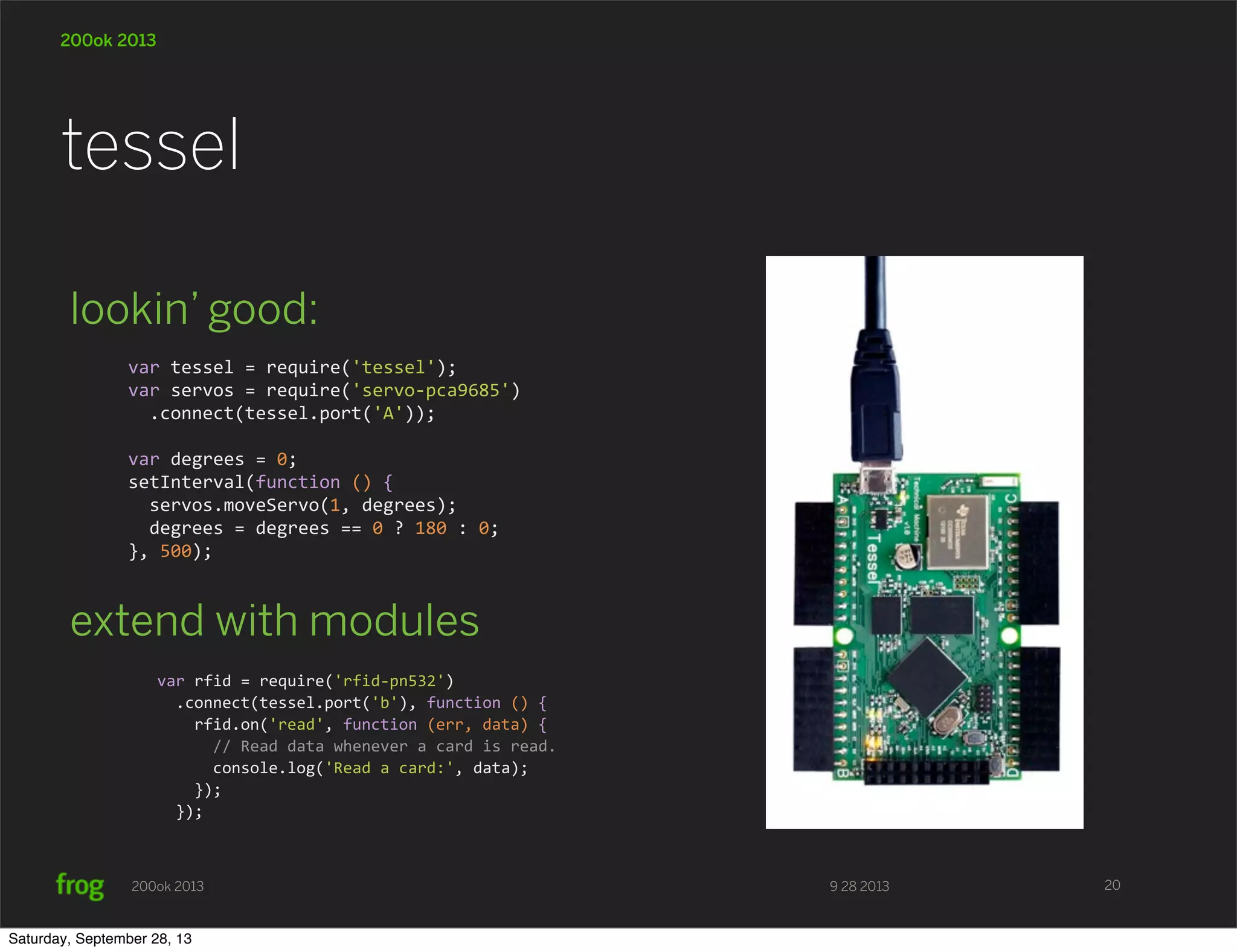 9 28 2013200ok 2013 200ok 2013 lookin’ good: extend with modules tessel 20 var  tessel  =  require('tessel'); var  servos  =  require('servo-­‐pca9685')    .connect(tessel.port('A'));     var  degrees  =  0; setInterval(function  ()  {    servos.moveServo(1,  degrees);    degrees  =  degrees  ==  0  ?  180  :  0; },  500); var  rfid  =  require('rfid-­‐pn532')    .connect(tessel.port('b'),  function  ()  {        rfid.on('read',  function  (err,  data)  {            //  Read  data  whenever  a  card  is  read.            console.log('Read  a  card:',  data);        });    }); Saturday, September 28, 13 