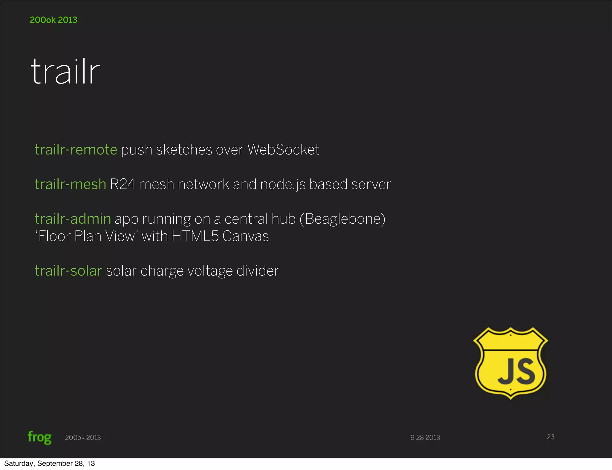 9 28 2013200ok 2013 200ok 2013 trailr-remote push sketches over WebSocket trailr-mesh R24 mesh network and node.js based server trailr-admin app running on a central hub (Beaglebone) ‘Floor Plan View’ with HTML5 Canvas trailr-solar solar charge voltage divider trailr 23 Saturday, September 28, 13 