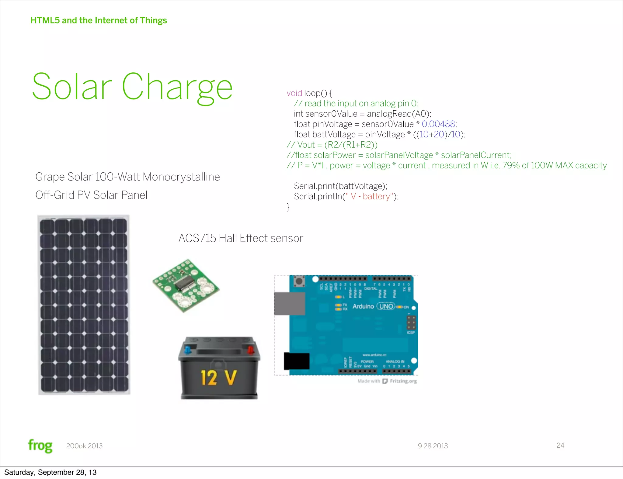 9 28 2013200ok 2013 HTML5 and the Internet of Things 24 Solar Charge ACS715 Hall Eﬀect sensor Grape Solar 100-Watt Monocrystalline Oﬀ-Grid PV Solar Panel void loop() { // read the input on analog pin 0: int sensor0Value = analogRead(A0); float pinVoltage = sensor0Value * 0.00488; float battVoltage = pinVoltage * ((10+20)/10); // Vout = (R2/(R1+R2)) //float solarPower = solarPanelVoltage * solarPanelCurrent; // P = V*I , power = voltage * current , measured in W i.e. 79% of 100W MAX capacity Serial.print(battVoltage); Serial.println(" V - battery"); } Saturday, September 28, 13 